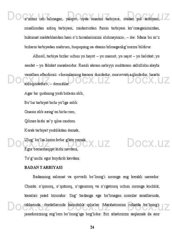 o‘zimiz   ish   bilmagan,   yalqov,   uyda   onamiz   tarbiyasi,   otadan   pul   tarbiyasi,
muallimdan   axloq   tarbiyasi,   mudarrisdan   funun   tarbiyasi   ko‘rmaganimizdan,
hukumat maktablaridan ham o‘z hissalarimizni ololmaymiz», – der. Mana bu so‘z
bizlarni tarbiyadan mahrum, huquqning na ekanin bilmaganlig‘imizni bildirur. 
Alhosil, tarbiya bizlar uchun yo hayot – yo mamot, yo najot – yo halokat, yo
saodat – yo falokat masalasidur. Rasuli akram nabiyyi muhtaram sallollohu alayhi
vasallam afandimiz: «Insonlarning karami dinidadur, muruvvati aqlindadur, hasabi
axloqindadur», – demishlar.
Agar bir qushning yosh bolasin olib,
Bo‘lur tarbiyat birla yo‘lga solib. 
Onasin olib asrag‘on birla rom, 
Qilmas kishi sa’y qilsa mudom. 
Kerak tarbiyat yoshlikdan demak, 
Ulug‘ bo‘lsa lozim kelur g‘am yemak. 
Egur bemashaqqat kishi navdani, 
To‘g‘unchi egur kuydirib kavdani. 
BADAN TARBIYASI  
Badanning   salomat   va   quvvatli   bo‘lmog‘i   insonga   eng   kerakli   narsadur.
Chunki   o‘qumoq,   o‘qutmoq,   o‘rganmoq   va   o‘rgatmoq   uchun   insonga   kuchlik,
kasalsiz   jasad   lozimdur.   Sog‘   badanga   ega   bo‘lmagan   insonlar   amallarinda,
ishlarinda,   ibodatlarinda   kamchilik   qilurlar.   Maishatimizni   rohatda   bo‘lmog‘i
jasadimizning   sog‘lom   bo‘lmog‘iga   bog‘lidur.   Biz   sihatimizni   saqlamak   ila   amr
24 