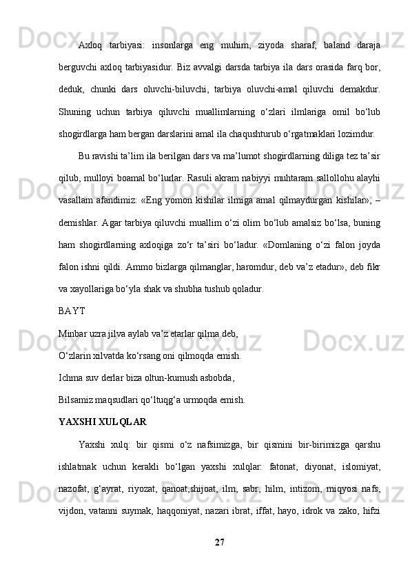 Axloq   tarbiyasi:   insonlarga   eng   muhim,   ziyoda   sharaf,   baland   daraja
berguvchi axloq tarbiyasidur. Biz avvalgi darsda tarbiya ila dars orasida farq bor,
deduk,   chunki   dars   oluvchi-biluvchi,   tarbiya   oluvchi-amal   qiluvchi   demakdur.
Shuning   uchun   tarbiya   qiluvchi   muallimlarning   o‘zlari   ilmlariga   omil   bo‘lub
shogirdlarga ham bergan darslarini amal ila chaqushturub o‘rgatmaklari lozimdur. 
Bu ravishi ta’lim ila berilgan dars va ma’lumot shogirdlarning diliga tez ta’sir
qilub, mulloyi boamal bo‘lurlar. Rasuli akram nabiyyi muhtaram sallollohu alayhi
vasallam   afandimiz:   «Eng   yomon   kishilar   ilmiga   amal   qilmaydurgan   kishilar»,   –
demishlar. Agar tarbiya qiluvchi muallim o‘zi olim bo‘lub amalsiz bo‘lsa, buning
ham   shogirdlarning   axloqiga   zo‘r   ta’siri   bo‘ladur.   «Domlaning   o‘zi   falon   joyda
falon ishni qildi. Ammo bizlarga qilmanglar, haromdur, deb va’z etadur», deb fikr
va xayollariga bo‘yla shak va shubha tushub qoladur. 
BAYT  
Minbar uzra jilva aylab va’z etarlar qilma deb, 
O‘zlarin xilvatda ko‘rsang oni qilmoqda emish. 
Ichma suv derlar biza oltun-kumush asbobda, 
Bilsamiz maqsudlari qo‘ltuqg‘a urmoqda emish. 
YAXSHI XULQLAR  
Yaxshi   xulq:   bir   qismi   o‘z   nafsimizga,   bir   qismini   bir-birimizga   qarshu
ishlatmak   uchun   kerakli   bo‘lgan   yaxshi   xulqlar:   fatonat,   diyonat,   islomiyat,
nazofat,   g‘ayrat,   riyozat,   qanoat,shijoat,   ilm,   sabr,   hilm,   intizom,   miqyosi   nafs,
vijdon,  vatanni   suymak,  haqqoniyat,   nazari   ibrat,  iffat,  hayo,  idrok  va  zako,  hifzi
27 