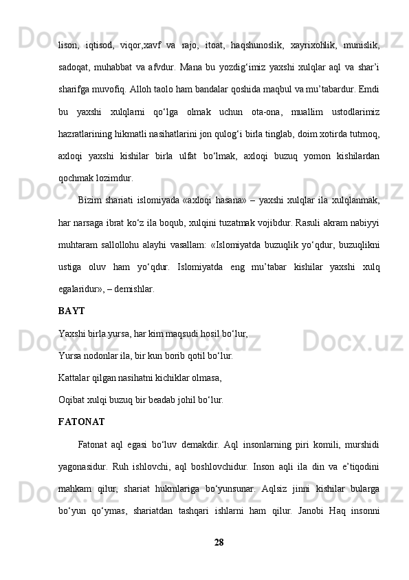 lison,   iqtisod,   viqor,xavf   va   rajo,   itoat,   haqshunoslik,   xayrixohlik,   munislik,
sadoqat,   muhabbat   va   afvdur.   Mana   bu   yozdig‘imiz   yaxshi   xulqlar   aql   va   shar’i
sharifga muvofiq. Alloh taolo ham bandalar qoshida maqbul va mu’tabardur. Emdi
bu   yaxshi   xulqlarni   qo‘lga   olmak   uchun   ota-ona,   muallim   ustodlarimiz
hazratlarining hikmatli nasihatlarini jon qulog‘i birla tinglab, doim xotirda tutmoq,
axloqi   yaxshi   kishilar   birla   ulfat   bo‘lmak,   axloqi   buzuq   yomon   kishilardan
qochmak lozimdur. 
Bizim   shariati   islomiyada   «axloqi   hasana»   –   yaxshi   xulqlar   ila   xulqlanmak,
har narsaga ibrat ko‘z ila boqub, xulqini tuzatmak vojibdur. Rasuli akram nabiyyi
muhtaram   sallollohu   alayhi   vasallam:   «Islomiyatda   buzuqlik   yo‘qdur,   buzuqlikni
ustiga   oluv   ham   yo‘qdur.   Islomiyatda   eng   mu’tabar   kishilar   yaxshi   xulq
egalaridur», – demishlar. 
BAYT  
Yaxshi birla yursa, har kim maqsudi hosil bo‘lur, 
Yursa nodonlar ila, bir kun borib qotil bo‘lur. 
Kattalar qilgan nasihatni kichiklar olmasa, 
Oqibat xulqi buzuq bir beadab johil bo‘lur. 
FATONAT  
Fatonat   aql   egasi   bo‘luv   demakdir.   Aql   insonlarning   piri   komili,   murshidi
yagonasidur.   Ruh   ishlovchi,   aql   boshlovchidur.   Inson   aqli   ila   din   va   e’tiqodini
mahkam   qilur,   shariat   hukmlariga   bo‘yunsunar.   Aqlsiz   jinni   kishilar   bularga
bo‘yun   qo‘ymas,   shariatdan   tashqari   ishlarni   ham   qilur.   Janobi   Haq   insonni
28 