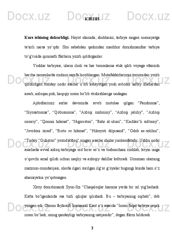 KIRISH
Kurs ishining dolzarbligi.   Hayot olamida, shubhasiz,  tarbiya singari  insoniyatga
ta'sirli   narsa   yo‘qdir.   Shu   sababdan   qadimdan   mashhur   donishmandlar   tarbiya
to‘g‘risida qimmatli fikrlarni yozib qoldirganlar. 
Yoshlar   tarbiyasi,   ularni   ilmli   va   har   tomonlama   etuk   qilib   voyaga   etkazish
barcha zamonlarda muhim vazifa hisoblangan. Mutafakkirlarimiz tomonidan yozib
qoldirilgan   bunday   nodir   asarlar   o‘sib   kelayotgan   yosh   avlodni   salbiy   illatlardan
asrab, axloqan pok, haqiqiy inson bo‘lib etishishlariga undagan. 
Ajdodlarimiz   asrlar   davomida   sevib   mutolaa   qilgan   “Pandnoma”,
“Siyosatnoma”,   “Qobusnoma”,   “Axloqi   muhsiniy”,   “Axloqi   jaloliy”,   “Axloqi
nosiriy”,   “Qonuni   hikmat”,   “Nigoriston”,   “Bahr   al-ulum”,   “Kachko‘li   sultoniy”,
“Jovidoni   xirad”,   “Bistu   se   hikmat”,   “Hikoyoti   dilpisand”,   “Odob   as-solihin”,
“Turkiy “Guliston” yoxud axloq” singari asarlar shular jumlasidandir. Ushbu nodir
asarlarda avval axloq-tarbiyaga oid biror so‘z va tushunchani izohlab, keyin unga
o‘quvchi amal qilish uchun naqliy va axloqiy dalillar keltiradi. Umuman ularning
mazmun-mundarijasi, ularda ilgari surilgan ilg‘or g‘oyalar bugungi kunda ham o‘z
ahamiyatini yo‘qotmagan. 
Xitoy   donishmandi   Syun-Szi   “Chaqaloqlar   hamma   yerda   bir   xil   yig‘lashadi.
Katta   bo‘lganlarida   esa   turli   qiliqlar   qilishadi.   Bu   –   tarbiyaning   oqibati”,   deb
yozgan edi. Olmon faylasufi Immanuil Kant o‘z asarida “Inson faqat tarbiya orqali
inson bo‘ladi, uning qandayligi tarbiyaning natijasidir”, degan fikrni bildiradi. 
3 