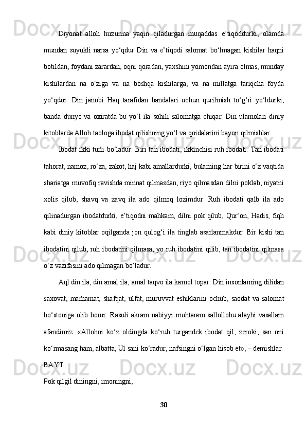 Diyonat   alloh   huzurina   yaqin   qiladurgan   muqaddas   e’tiqoddurki,   olamda
mundan   suyukli   narsa   yo‘qdur   Din   va   e’tiqodi   salomat   bo‘lmagan   kishilar   haqni
botildan, foydani zarardan, oqni qoradan, yaxshini yomondan ayira olmas, munday
kishilardan   na   o‘ziga   va   na   boshqa   kishilarga,   va   na   millatga   tariqcha   foyda
yo‘qdur.   Din   janobi   Haq   tarafidan   bandalari   uchun   qurilmish   to‘g‘ri   yo‘ldurki,
banda  dunyo va  oxiratda  bu  yo‘l   ila  sohili   salomatga  chiqar. Din  ulamolari   diniy
kitoblarda Alloh taologa ibodat qilishning yo‘l va qoidalarini bayon qilmishlar. 
Ibodat ikki turli bo‘ladur: Biri tan ibodati, ikkinchisi ruh ibodati. Tan ibodati
tahorat, namoz, ro‘za, zakot, haj kabi amallardurki, bularning har birini o‘z vaqtida
shariatga muvofiq ravishda minnat qilmasdan, riyo qilmasdan dilni poklab, niyatni
xolis   qilub,   shavq   va   zavq   ila   ado   qilmoq   lozimdur.   Ruh   ibodati   qalb   ila   ado
qilinadurgan  ibodatdurki,  e’tiqodni  mahkam,   dilni  pok  qilub,  Qur’on,  Hadis,  fiqh
kabi   diniy   kitoblar   oqilganda   jon   qulog‘i   ila   tinglab   asarlanmakdur.   Bir   kishi   tan
ibodatini qilub, ruh ibodatini qilmasa, yo ruh ibodatini qilib, tan ibodatini qilmasa
o‘z vazifasini ado qilmagan bo‘ladur. 
Aql din ila, din amal ila, amal taqvo ila kamol topar. Din insonlarning dilidan
saxovat,   marhamat,   shafqat,   ulfat,   muruvvat   eshiklarini   ochub,   saodat   va   salomat
bo‘stoniga  olib borur. Rasuli  akram  nabiyyi  muhtaram  sallollohu  alayhi  vasallam
afandimiz:   «Allohni   ko‘z   oldingda   ko‘rub   turgandek   ibodat   qil,   zeroki,   san   oni
ko‘rmasang ham, albatta, Ul sani ko‘radur, nafsingni o‘lgan hisob et», – demishlar.
BAYT  
Pok qilgil diningni, imoningni, 
30 