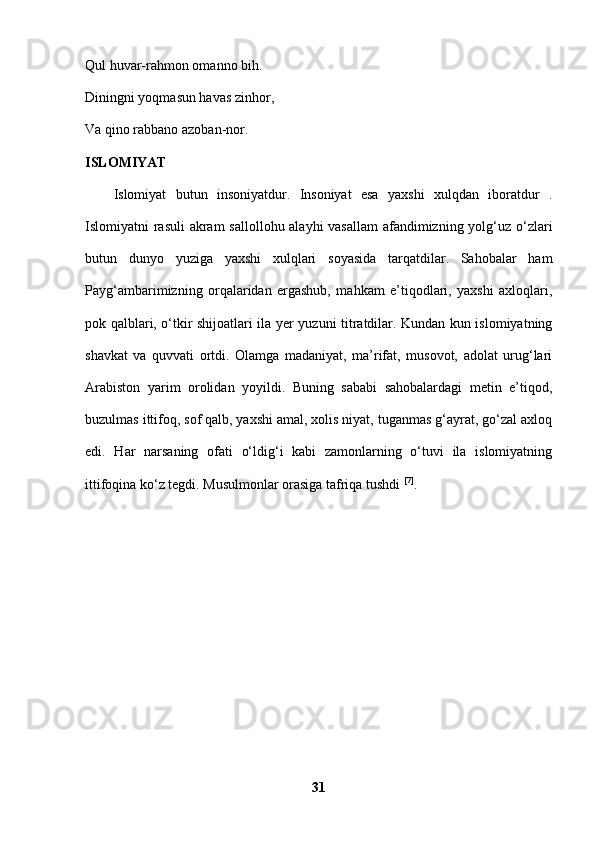 Qul huvar-rahmon omanno bih. 
Diningni yoqmasun havas zinhor, 
Va qino rabbano azoban-nor. 
ISLOMIYAT 
Islomiyat   butun   insoniyatdur.   Insoniyat   esa   yaxshi   xulqdan   iboratdur   .
Islomiyatni rasuli  akram  sallollohu alayhi  vasallam  afandimizning yolg‘uz o‘zlari
butun   dunyo   yuziga   yaxshi   xulqlari   soyasida   tarqatdilar.   Sahobalar   ham
Payg‘ambarimizning   orqalaridan   ergashub,   mahkam   e’tiqodlari,   yaxshi   axloqlari,
pok qalblari, o‘tkir shijoatlari ila yer yuzuni titratdilar. Kundan kun islomiyatning
shavkat   va   quvvati   ortdi.   Olamga   madaniyat,   ma’rifat,   musovot,   adolat   urug‘lari
Arabiston   yarim   orolidan   yoyildi.   Buning   sababi   sahobalardagi   metin   e’tiqod,
buzulmas ittifoq, sof qalb, yaxshi amal, xolis niyat, tuganmas g‘ayrat, go‘zal axloq
edi.   Har   narsaning   ofati   o‘ldig‘i   kabi   zamonlarning   o‘tuvi   ila   islomiyatning
ittifoqina ko‘z tegdi. Musulmonlar orasiga tafriqa tushdi  [7]
. 
31 