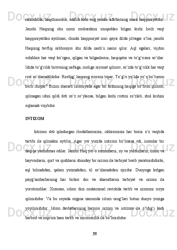 rahmdillik, haqshunoslik, odillik kabi eng yaxshi sifatlarning onasi haqqoniyatdur.
Janobi   Haqning   shu   nomi   muborakini   muqaddas   bilgan   kishi   hech   vaqt
haqqoniyatdan  ayrilmas,  chunki   haqqoniyat   nuri   qaysi   dilda  jilvagar  o‘lsa,  janobi
Haqning   tavfiqi   rabboniysi   shu   dilda   nash’u   namo   qilur.   Aql   egalari,   vijdon
sohiblari   har   vaqt   ko‘rgan,   qilgan  va   bilganlarini,  haqiqatni   va  to‘g‘risini   so‘zlar.
Ishda to‘g‘rilik birovning nafsiga, moliga xiyonat qilmov, so‘zda to‘g‘rilik har vaqt
rost so‘zlamaklikdur. Rostlig‘ haqning rizosini topar, To‘g‘ri yo‘lda yo‘q bo‘lurmu
hech chopar? Bizim shariati islomiyada agar bir kishining haqiga bo‘hton qilinub,
qilmagan   ishni   qildi   deb   so‘z   so‘ylansa,   bilgan   kishi   rostini   so‘zlab,   shul   kishini
oqlamak vojibdur. 
INTIZOM  
Intizom   deb   qiladurgan   ibodatlarimizni,   ishlarimizni   har   birini   o‘z   vaqtida
tartibi   ila   qilmakni   aytilur.   Agar   yer   yuzida   intizom   bo‘lmasa   edi,   insonlar   bir
daqiqa yasholmas edilar. Janobi Haq yer-u osmonlarni, oy va yulduzlarni, inson va
hayvonlarni, qurt va qushlarni shunday bir nizom ila tarbiyat berib yaratmishdurki,
aql   bilmakdan,   qalam   yozmakdan,   til   so‘zlamakdan   ojizdur.   Dunyoga   kelgan
payg‘ambarlarning   har   birlari   din   va   shariatlarini   tarbiyat   va   nizom   ila
yurutmishlar.   Xususan,   islom   dini   mukammal   ravishda   tartib   va   nizomni   rioya
qilmishdur.   Va   bu   soyada   ozgina   zamonda   islom   urug‘lari   butun   dunyo   yuziga
yoyilmishdur.   Islom   davlatlarining   barposi   nizom   va   intizom   ila   o‘ldig‘i   kadi
barbod va inqirozi ham tartib va nizomsizlik ila bo‘lmishdur. 
35 