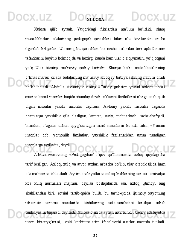 XULOSA
Xulosa   qilib   aytsak,   Yuqoridagi   fikrlardan   ma’lum   bo‘ldiki,   sharq
murafakkirlari   o‘zlarining   pedagogik   qarashlari   bilan   o‘z   davrlaridan   ancha
ilgarilab   ketganlar.   Ularning   bu   qarashlari   bir   necha   asrlardan   beri   ajdodlarimiz
tafakkurini boyitib kelmoq da va hozirgi kunda ham ular o‘z qiymatini yo‘q otgani
yo‘q   Ular   bizning   ma’naviy   qadriyatimizdir.   Shunga   ko‘ra   mutafakkirlarning
o‘lmas marosi oilada bolalarning ma’naviy ahloq iy tarbiyalashning muhim omili
bo‘lib   qoladi.   Abdulla   Avloniy   o‘zining   «Turkiy   guliston   yoxud   axloq»   nomli
asarida komil insonlar haqida shunday deydi: «Yaxshi fazilatlarni o‘ziga kasb qilib
olgan   insonlar   yaxshi   insonlar   deyilur».   Avloniy   yaxshi   insonlar   deganda
odamlarga   yaxshilik   qila   oladigan,   kamtar,   saxiy,   mehnatkash,   mehr-shafqatli,
bilmdon,   o‘zgalar   uchun   qayg‘uradigan   mard   insonlarni   ko‘zda   tutsa,   «Yomon
insonlar   deb,   yomonlik   fazilatlari   yaxshilik   fazilatlaridan   ustun   turadigan
insonlarga aytiladi», deydi. 
A.Munavvarovning   «Pedagogika» 4
  o‘quv   qo‘llanmasida   axloq   quydagicha
tarif  berilgan:  Axloq, xulq va atvor  suzlari  arbacha  bo‘lib, ular  o‘zbek tilida ham
o‘z ma’nosida ishlatiladi. Ayrim adabiyotlarda axloq kishlarning xar bir jamiyatga
xos   xulq   normalari   majmui,   deyilsa   boshqalarida   esa,   axloq   ijtimoyi   ong
shakllaridan   biri,   sotsial   tartib-qoida   bulib,   bu   tartib-qoida   ijtimoiy   xayotning
istisonsiz   xamma   soxalarida   kishilarning   xatti-xarakatini   tartibga   solish
funksiyasini bajaradi deyiladi. Xulosa o‘rnida aytish mumkinki , badiiy adabiyotda
inson   his-tuyg’usini,   ichki   kechinmalarini   ifodalovchi   asarlar   nazarda   tutiladi.
37 