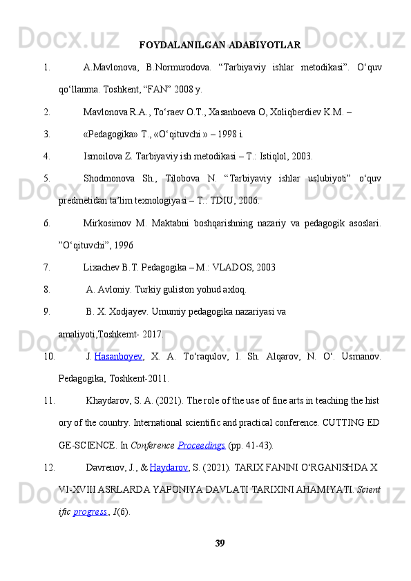 FOYDALANILGAN ADABIYOTLAR
1. A.Mavlonova,   B.Normurodova.   “Tarbiyaviy   ishlar   metodikasi”.   O‘quv
qo‘llanma. Toshkent, “FAN” 2008 y. 
2. Mavlonova R.A., To‘raev O.T., Xasanboeva O, Xoliqberdiev K.M. – 
3. «Pedagogika» T., «O‘qituvchi » – 1998 i. 
4. Ismoilova Z. Tarbiyaviy ish metodikasi – T.: Istiqlol, 2003. 
5. Shodmonova   Sh.,   Tilobova   N.   “Tarbiyaviy   ishlar   uslubiyoti”   o‘quv
predmetidan ta’lim texnologiyasi – T.: TDIU, 2006.      
6. Mirkosimov   M.   Maktabni   boshqarishning   nazariy   va   pedagogik   asoslari.
”O‘qituvchi”, 1996 
7. Lixachev B.T. Pedagogika – M.: VLADOS, 2003 
8.   A.   Avloniy.   Turkiy   guliston   yohud   axloq.
9.   B.   X.   Xodjayev.   Umumiy   pedagogika   nazariyasi   va 
amaliyoti,Toshkemt-   2017.  
10.   J.   Hasanboyev ,   X.   A.   To‘raqulov,   I.   Sh.   Alqarov,   N.   O‘.   Usmanov.
Pedagogika,   Toshkent-2011.  
11.   Khaydarov,   S.   A.   (2021).   The   role   of   the   use   of   fine   arts   in   teaching   the   hist
ory   of   the   country.   International   scientific   and   practical   conference.   CUTTING   ED
GE-SCIENCE.   In   Conference   Proceedings   (pp.   41-43).  
12.   Davrenov,   J.,   &   Haydarov ,   S.   (2021).   TARIX   FANINI   O‘RGANISHDA   X
VI-XVIII   ASRLARDA   YAPONIYA   DAVLATI   TARIXINI   AHAMIYATI.   Scient
ific   progress ,   1 (6).  
39 