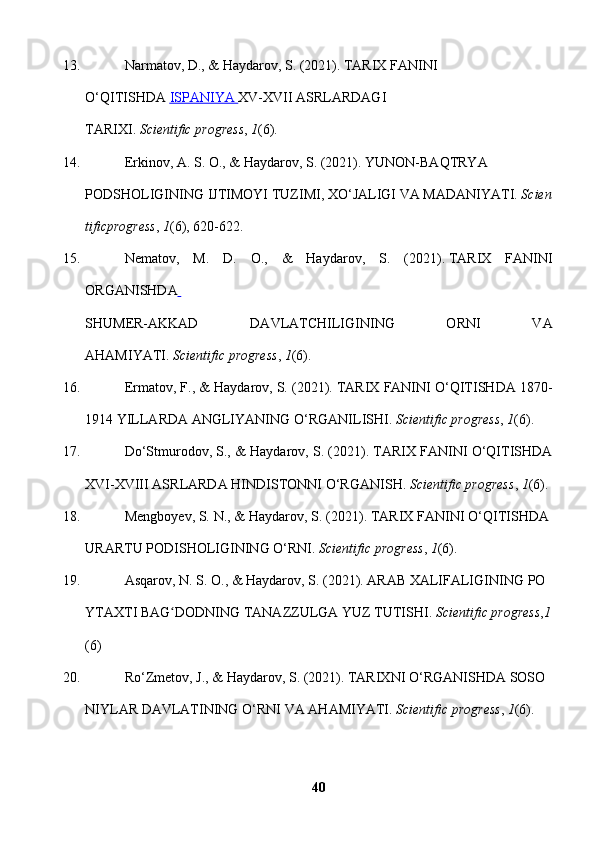 13.   Narmatov, D., & Haydarov, S. (2021). TARIX FANINI 
O‘QITISHDA   ISPANIYA        XV-XVII ASRLARDAGI 
TARIXI.   Scientific   progress ,   1 (6).  
14.   Erkinov,   A.   S.   O.,   &   Haydarov,   S.   (2021).   YUNON-BAQTRYA  
PODSHOLIGINING   IJTIMOYI   TUZIMI,   XO‘JALIGI   VA   MADANIYATI.   Scien
tificprogress ,   1 (6),   620-622.  
15.   Nematov,   M.   D.   O.,   &   Haydarov,   S.   (2021 ).   TARIX   FANINI
ORGANISHDA  
SHUMER-AKKAD   DAVLATCHILIGINING   ORNI   VA
AHAMIYATI.   Scientific   progress ,   1 (6).  
16.   Ermatov, F., & Haydarov, S. (2021). TARIX FANINI O‘QITISHDA 1870-
1914   YILLARDA   ANGLIYANING   O‘RGANILISHI.   Scientific   progress ,   1 (6).  
17.   Do‘Stmurodov, S., & Haydarov, S. (2021). TARIX FANINI O‘QITISHDA
XVI-XVIII ASRLARDA   HINDISTONNI   O‘RGANISH.   Scientific progress ,   1 (6).  
18.   Mengboyev, S. N., & Haydarov, S. (2021). TARIX FANINI O‘QITISHDA  
URARTU   PODISHOLIGINING   O‘RNI.   Scientific   progress ,   1 (6).  
19.   Asqarov,   N.   S.   O.,   &   Haydarov,   S.   (2021).   ARAB   XALIFALIGINING   PO
YTAXTI   BAG DODNING	
ʻ   TANAZZULGA   YUZ   TUTISHI.   Scientific   progress , 1
(6)
20.   Ro‘Zmetov,   J.,   &   Haydarov,   S.   (2021).   TARIXNI   O‘RGANISHDA   SOSO
NIYLAR   DAVLATINING   O‘RNI   VA   AHAMIYATI.   Scientific   progress ,   1 (6).  
40 