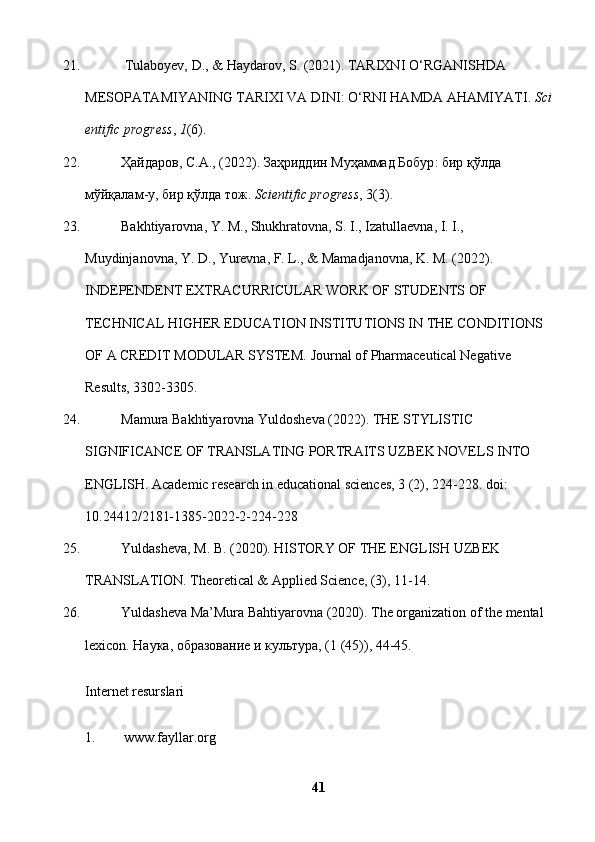 21.   Tulaboyev,   D., & Haydarov, S. (2021). TARIXNI O‘RGANISHDA  
MESOPATAMIYANING   TARIXI   VA   DINI:   O‘RNI   HAMDA   AHAMIYATI.   Sci
entific progress ,   1 (6).  
22. Ҳайдаров ,  С . А ., (2022).  Заҳриддин   Муҳаммад   Бобур :  бир   қўлда  
мўйқалам - у ,   бир   қўлда   тож .   Scientific   progress ,   3(3).  
23. Bakhtiyarovna, Y. M., Shukhratovna, S. I., Izatullaevna, I. I., 
Muydinjanovna, Y. D., Yurevna, F. L., & Mamadjanovna, K. M. (2022). 
INDEPENDENT EXTRACURRICULAR WORK OF STUDENTS OF 
TECHNICAL HIGHER EDUCATION INSTITUTIONS IN THE CONDITIONS 
OF A CREDIT MODULAR SYSTEM.  Journal of Pharmaceutical Negative 
Results, 3302-3305.
24. Mamura Bakhtiyarovna Yuldosheva (2022). THE STYLISTIC 
SIGNIFICANCE OF TRANSLATING PORTRAITS UZBEK NOVELS INTO 
ENGLISH.  Academic research in educational sciences, 3 (2), 224-228. doi: 
10.24412/2181-1385-2022-2-224-228
25. Yuldasheva, M. B. (2020). HISTORY OF THE ENGLISH UZBEK 
TRANSLATION.  Theoretical & Applied Science, (3), 11-14.
26. Yuldasheva Ma’Mura Bahtiyarovna (2020). The organization of the mental 
lexicon.  Наука, образование и культура, (1 (45)), 44-45.
Internet resurslari
1.         www.fayllar.org 
41 