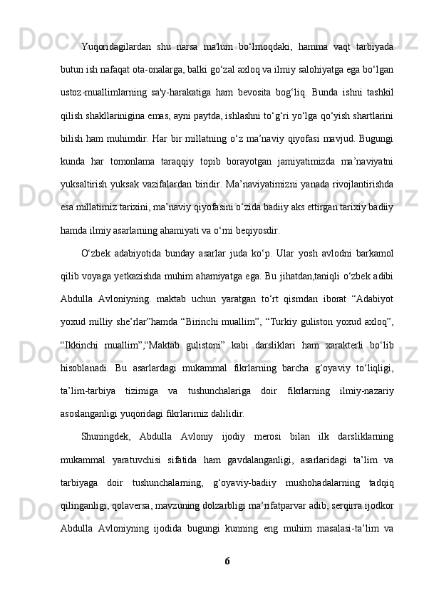 Yuqoridagilardan   shu   narsa   ma'lum   bo‘lmoqdaki,   hamma   vaqt   tarbiyada
butun ish nafaqat ota-onalarga, balki go‘zal axloq va ilmiy salohiyatga ega bo‘lgan
ustoz-muallimlarning   sa'y-harakatiga   ham   bevosita   bog‘liq.   Bunda   ishni   tashkil
qilish shakllarinigina emas, ayni paytda, ishlashni to‘g‘ri yo‘lga qo‘yish shartlarini
bilish  ham  muhimdir.  Har  bir   millatning  o‘z  ma’naviy  qiyofasi   mavjud.  Bugungi
kunda   har   tomonlama   taraqqiy   topib   borayotgan   jamiyatimizda   ma’naviyatni
yuksaltirish yuksak  vazifalardan biridir. Ma’naviyatimizni  yanada rivojlantirishda
esa millatimiz tarixini, ma’naviy qiyofasini o‘zida badiiy aks ettirgan tarixiy badiiy
hamda ilmiy asarlarning ahamiyati va o‘rni beqiyosdir. 
O‘zbek   adabiyotida   bunday   asarlar   juda   ko‘p.   Ular   yosh   avlodni   barkamol
qilib voyaga yetkazishda muhim ahamiyatga ega. Bu jihatdan,taniqli o‘zbek adibi
Abdulla   Avloniyning.   maktab   uchun   yaratgan   to‘rt   qismdan   iborat   “Adabiyot
yoxud milliy she’rlar”hamda “Birinchi  muallim”, “Turkiy guliston  yoxud axloq”,
“Ikkinchi   muallim”,“Maktab   gulistoni”   kabi   darsliklari   ham   xarakterli   bo‘lib
hisoblanadi.   Bu   asarlardagi   mukammal   fikrlarning   barcha   g‘oyaviy   to‘liqligi,
ta’lim-tarbiya   tizimiga   va   tushunchalariga   doir   fikrlarning   ilmiy-nazariy
asoslanganligi yuqoridagi fikrlarimiz dalilidir. 
Shuningdek,   Abdulla   Avloniy   ijodiy   merosi   bilan   ilk   darsliklarning
mukammal   yaratuvchisi   sifatida   ham   gavdalanganligi,   asarlaridagi   ta’lim   va
tarbiyaga   doir   tushunchalarning,   g‘oyaviy-badiiy   mushohadalarning   tadqiq
qilinganligi, qolaversa, mavzuning dolzarbligi ma’rifatparvar adib, serqirra ijodkor
Abdulla   Avloniyning   ijodida   bugungi   kunning   eng   muhim   masalasi-ta’lim   va
6 