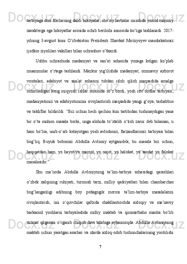 tarbiyaga doir fikrlarning dalili hikoyalar, she’riy lavhalar misolida yoxud majoziy
xarakterga ega hikoyatlar asosida ochib berilishi asnosida ko‘zga tashlanadi. 2017-
yilning   3-avgust   kuni   O‘zbekiston   Prezidenti   Shavkat   Mirziyoyev   mamlakatimiz
ijodkor ziyolilari vakillari bilan uchrashuv o‘tkazdi. 
Ushbu   uchrashuda   madaniyat   va   san’at   sohasida   yuzaga   kelgan   ko‘plab
muammolar   o‘rtaga   tashlandi.   Mazkur   yig‘ilishda   madaniyat,   ommaviy   axborot
vositalari,   adabiyot   va   san’at   sohasini   tubdan   isloh   qilish   maqsadida   amalga
oshiriladigan keng miqyosli  ishlar xususida  so‘z bordi, yosh iste’dodlar  tarbiyasi,
madaniyatimiz va adabiyotimizni rivojlantirish maqsadida yangi g‘oya, tashabbus
va   takliflar   bildirildi:   “Biz   uchun   hech   qachon   kun   tartibidan   tushmaydigan   yana
bir   o‘ta   muhim   masala   borki,   unga   alohida   to‘xtalib   o‘tish   zarur   deb   bilaman,   u
ham   bo‘lsa,   unib-o‘sib   kelayotgan   yosh   avlodimiz,   farzandlarimiz   tarbiyasi   bilan
bog‘liq.   Buyuk   bobomiz   Abdulla   Avloniy   aytganidek,   bu   masala   biz   uchun,
haqiqatdan   ham,   yo   hayot-yo   mamot,   yo   najot,   yo   halokat,   yo   saodat   yo   falokat
masalasidir.” 
Shu   ma’noda   Abdulla   Avloniyning   ta’lim-tarbiya   sohasidagi   qarashlari
o‘zbek   xalqining   ruhiyati,   turmush   tarzi,   milliy   qadriyatlari   bilan   chambarchas
bog‘langanligi   adibning   boy   pedagogik   merosi   ta’lim-tarbiya   masalalarini
rivojlantirish,   uni   o‘quvchilar   qalbida   shakllantirishda   axloqiy   va   ma’naviy
barkamol   yoshlarni   tarbiyalashda   milliy   maktab   va   qimmatbaho   manba   bo‘lib
xizmat qilganini o‘rganib chiqish davr talabiga aylanmoqda. Abdulla Avloniyning
maktab uchun yaratgan asarlari va ularda axloq-odob tushunchalarining yoritilishi
7 