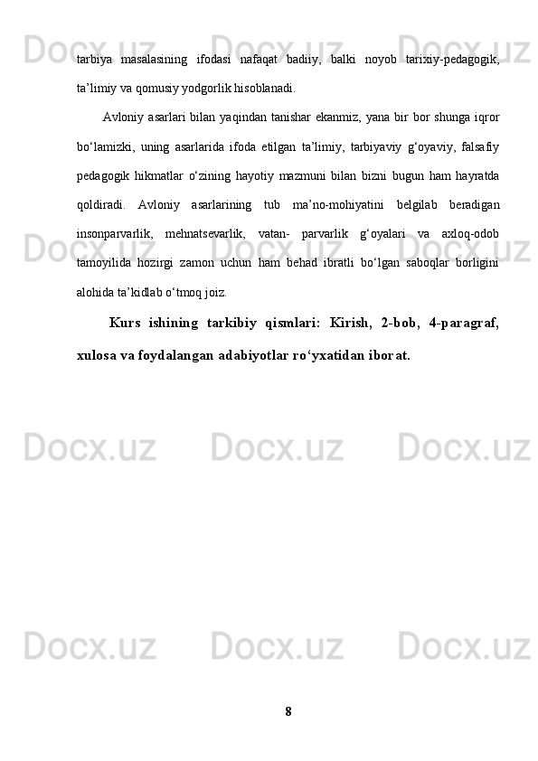 tarbiya   masalasining   ifodasi   nafaqat   badiiy,   balki   noyob   tarixiy-pedagogik,
ta’limiy va qomusiy yodgorlik hisoblanadi. 
Avloniy  asarlari   bilan  yaqindan  tanishar  ekanmiz,   yana  bir  bor   shunga   iqror
bo‘lamizki,   uning   asarlarida   ifoda   etilgan   ta’limiy,   tarbiyaviy   g‘oyaviy,   falsafiy
pedagogik   hikmatlar   o‘zining   hayotiy   mazmuni   bilan   bizni   bugun   ham   hayratda
qoldiradi.   Avloniy   asarlarining   tub   ma’no-mohiyatini   belgilab   beradigan
insonparvarlik,   mehnatsevarlik,   vatan-   parvarlik   g‘oyalari   va   axloq-odob
tamoyilida   hozirgi   zamon   uchun   ham   behad   ibratli   bo‘lgan   saboqlar   borligini
alohida ta’kidlab o‘tmoq joiz. 
 Kurs   ishining   tarkibiy   qismlari:   Kirish,   2-bob,   4-paragraf,
xulosa va foydalangan adabiyotlar ro‘yxatidan iborat.
8 