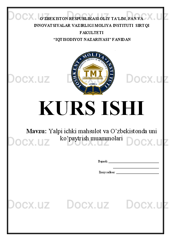 O ZBEKISTON RESPUBLIKASI OLIY TA’LIMʻ , FAN VA
INNOVATSIYALAR VAZIRLIGI  MOLIYA INSTITUTI   SIRTQI
FAKULTETI
 “IQTISODIYOT NAZARIYASI” FANIDAN
KURS ISHI
Mavzu:  Yalpi ichki mahsulot va O’zbekistonda uni
ko’paytrish muammolari
Bajardi:________________________________
                 _____________________________
Ilmiy rahbar: ___________________________
