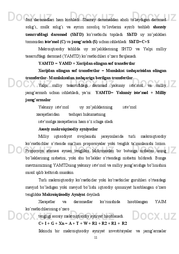 foiz   daromadlari   ham   kiritiladi.   Shaxsiy   daromaddan   aholi   tо’laydigan   daromad
solig’i,   mulk   solig’i   va   ayrim   nosoliq   tо’lovlarini   ayirib   tashlab   shaxsiy
tasarrufdagi   daromad   (ShTD)   kо’rsatkichi   topiladi.   ShTD   uy   xо’jaliklari
tomonidan  iste’mol (C)  va  jamg‘arish (S)  uchun ishlatiladi:   ShTD=C+S
Makroiqtisodiy   tahlilda   uy   xо’jaliklarining   SHTD   va   Yalpi   milliy
tasarrufdagi   daromad (YAMTD)   kо’rsatkichlari   о’zaro farqlanadi.
YAMTD   =   YAMD   +   Xorijdan   olingan   sof   transfertlar
Xorijdan   olingan   sof   transfertlar   =   Mamlakat   tashqarisidan   olingan
transfertlar-   Mamlakatdan   tashqariga berilgan transfertlar
Yalpi   milliy   tasarrufidagi   daromad   yakuniy   iste‘mol   va   milliy
jamg’armish   uchun   ishlatiladi,   ya‘ni:   YAMTD=   Yakuniy   iste’mol   +   Milliy
jamg’armalar
Yakuniy   iste‘mol uy   xо’jaliklarining iste‘mol
xarajatlaridan tashqari   hukumatning
iste‘molga   xarajatlarini   ham   о’z   ichiga   oladi.
Asosiy   makroiqtisodiy   ayniyatlar
Milliy   iqtisodiyot   rivojlanishi   jarayonlarida   turli   makroiqtisodiy
kо’rsatkichlar   о’rtasida   ma‘lum   proporsiyalar   yoki   tenglik   ta‘minlanishi   lozim.
Proporsiya   atamasi   aynan   tenglikni   bildirmasdan   bir   butunga   nisbatan   uning
bо’laklarining   nisbatini,   yoki   shu   bо’laklar   о’rtasidagi   nisbatni   bildiradi.   Bunga
mavzuimizning YAMTDning yakuniy iste‘mol va milliy   jamg’arishga   bо’linishini
misol   qilib   keltirish   mumkin.
Turli   makroiqtisodiy   ko’rsatkiclar   yoki   ko’rsatkiclar   guruhlari   o’rtasidagi
mavjud   bo’ladigan   yoki   mavjud   bo’lishi   iqtisodiy   qonuniyat   hisoblangan   o’zaro
tenglikka   Makroiqtisodiy Ayniyat  deyiladi
Xarajatlar   va   daromadlar   kо’rinishida   hisoblangan   YAIM
kо’rsatkichlarining   о’zaro
tengligi   asosiy   makroiqtisodiy   ayniyat   hisoblanadi.
C+   I   + G   + Xn =   A   +   T   + W +   R1   + R2   +   R1   +   R2
Ikkinchi   bir   makroiqtisodiy   ayniyat   investitsiyalar   va   jamg’armalar
11 