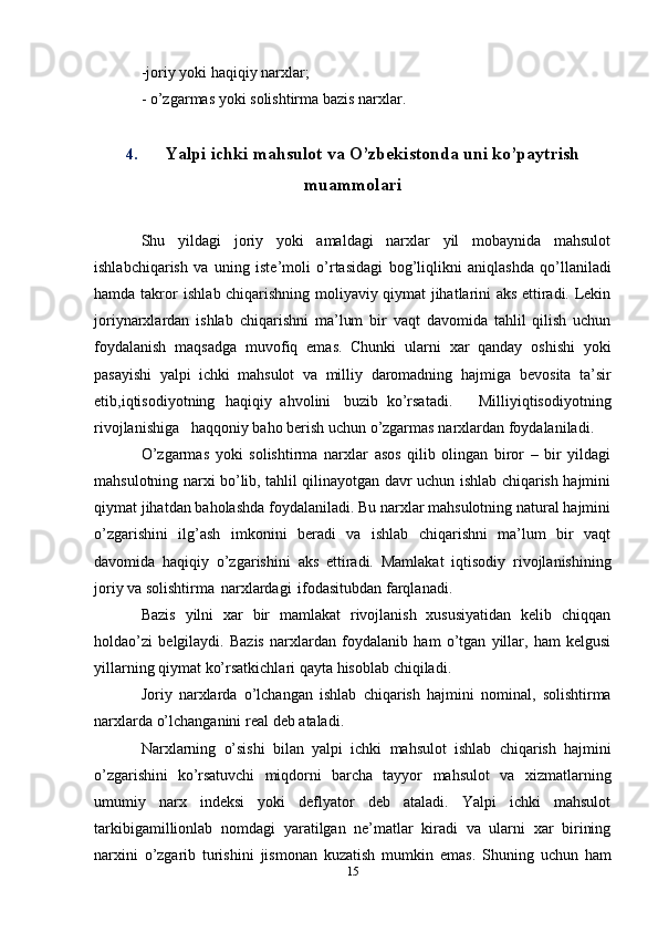 -joriy   yoki   haqiqiy   narxlar;
-   o’zgarmas   yoki   solishtirma   bazis   narxlar.
4. Yalpi ichki mahsulot va O’zbekistonda uni ko’paytrish
muammolari
Shu   yildagi   joriy   yoki   amaldagi   narxlar   yil   mobaynida   mahsulot
ishlabchiqarish   va   uning   iste’moli   o’rtasidagi   bog’liqlikni   aniqlashda   qo’llaniladi
hamda   takror   ishlab   chiqarishning moliyaviy qiymat jihatlarini aks ettiradi. Lekin
joriynarxlardan   ishlab   chiqarishni   ma’lum   bir   vaqt   davomida   tahlil   qilish   uchun
foydalanish   maqsadga   muvofiq   emas.   Chunki   ularni   xar   qanday   oshishi   yoki
pasayishi   yalpi   ichki   mahsulot   va   milliy   daromadning   hajmiga   bevosita   ta’sir
etib,iqtisodiyotning   haqiqiy   ahvolini   buzib   ko’rsatadi.       Milliyiqtisodiyotning
rivojlanishiga   haqqoniy   baho berish   uchun o’zgarmas   narxlardan   foydalaniladi.
O’zgarmas   yoki   solishtirma   narxlar   asos   qilib   olingan   biror   –   bir   yildagi
mahsulotning narxi bo’lib, tahlil qilinayotgan davr uchun ishlab chiqarish hajmini
qiymat jihatdan baholashda foydalaniladi. Bu narxlar mahsulotning natural hajmini
o’zgarishini   ilg’ash   imkonini   beradi   va   ishlab   chiqarishni   ma’lum   bir   vaqt
davomida   haqiqiy   o’zgarishini   aks   ettiradi.   Mamlakat   iqtisodiy   rivojlanishining
joriy   va   solishtirma   narxlardagi   ifodasitubdan   farqlanadi.
Bazis   yilni   xar   bir   mamlakat   rivojlanish   xususiyatidan   kelib   chiqqan
holdao’zi   belgilaydi.   Bazis   narxlardan   foydalanib   ham   o’tgan   yillar,   ham   kelgusi
yillarning   qiymat ko’rsatkichlari   qayta   hisoblab   chiqiladi.
Joriy   narxlarda   o’lchangan   ishlab   chiqarish   hajmini   nominal,   solishtirma
narxlarda   o’lchanganini   real   deb   ataladi.
Narxlarning   o’sishi   bilan   yalpi   ichki   mahsulot   ishlab   chiqarish   hajmini
o’zgarishini   ko’rsatuvchi   miqdorni   barcha   tayyor   mahsulot   va   xizmatlarning
umumiy   narx   indeksi   yoki   deflyator   deb   ataladi.   Yalpi   ichki   mahsulot
tarkibigamillionlab   nomdagi   yaratilgan   ne’matlar   kiradi   va   ularni   xar   birining
narxini   o’zgarib   turishini   jismonan   kuzatish   mumkin   emas.   Shuning   uchun   ham
15 