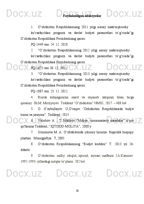 Foydalanilgan   adabiyotlar
1. O‘zbekiston   Respublikasining   2011   yilgi   asosiy   makroiqtisodiy
ko‘rsatkichlari   prognozi   va   davlat   budjeti   parametlari   to‘g‘risida”gi
O‘zbekiston   Respublikasi Prezidentining   qarori.
PQ-1449-son   24.   12.   2010.
2. “O‘zbekiston   Respublikasining   2012   yilgi   asosiy   makroiqtisodiy
ko‘rsatkichlari   prognozi   va   davlat   budjeti   parametlari   to‘g‘risida”gi
O‘zbekiston   Respublikasi Prezidentining   qarori.
PQ-1675-son   30.   12.   2011.
3. “O‘zbekiston   Respublikasining   2013   yilgi   asosiy   makroiqtisodiy
ko‘rsatkichlari   prognozi   va   davlat   budjeti   parametlari   to‘g‘risida”gi
O‘zbekiston   Respublikasi Prezidentining   qarori.
PQ-1887-son   25.   12.   2012.
4. Buyuk   kelajagimizni   mard   va   olijanob   xalqimiz   bilan   birga
quramiz.   Sh.M.   Mirziyoyev.   Toshkent “O‘zbekiston” NMIU,   2017.   –   488   bet
5. O.   G’aybullayev.   U,O’raqov   “Ozbekiston   Respublikasida   budjet
tizimi va   jarayoni”.   Toshkent   -2015
6. Vahobov   A.   ,   T.   Malikov   “Moliya:   umumnazariy   masalalar”   o'quv
qo'llanma   Toshkent,   “IQTISOD-MOLIYA”,   2008   y
7. Usmonova   M.   A.   O‘zbekistonda   ijtimoiy   himoya:   fuqarolik   huquqiy
jihatlari.   Monografiya.   T,   2005
8. O‘zbekiston   Respublikasining   “Budjet   kodeksi”   T.   2013   yil   26-
dekabr.
9. O‘zbekiston:   milliy   istiqlol,   iqtisod,   siyosat,   mafkura.   I.A.Karimov.
1992-1993-   yillardagi nutqlar   to‘plami.   202   bet.
18 