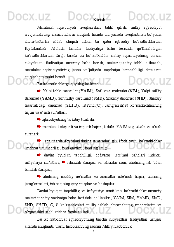 Kirish
Mamlakat   iqtisodiyoti   rivojlanishini   tahlil   qilish,   milliy   iqtisodiyot
rivojlanishidagi   muammolarni   aniqlash   hamda   uni   yanada   rivojlantirish   bо’yicha
chora-tadbirlar   ishlab   chiqish   uchun   bir   qator   iqtisodiy   kо’rsatkichlardan
foydalaniladi.   Alohida   firmalar   faoliyatiga   baho   berishda   qо’llaniladigan
kо’rsatkichlardan   farqli   tarzda   bu   kо’rsatkichlar   milliy   iqtisodiyotning   barcha
subyektlari   faoliyatiga   umumiy   baho   berish,   makroiqtisodiy   tahlil   о’tkazish,
mamlakat   iqtisodiyotining   jahon   xо’jaligida   raqobatga   bardoshliligi   darajasini
aniqlash imkonini beradi.
Bu   kо’rsatkichlarga   quyidagilar   kiradi:
    Yalpi ichki mahsulot ( YAIM ), Sof ichki mahsulot ( SIM ), Yalpi milliy
daromad ( YAMD ), Sof milliy daroimad ( SMD ), Shaxsiy daromad ( SHD ),   Shaxsiy
tasarrufidagi   daromad   ( SHTD ),   Iste‘mol( С ),   Jamg’arish( S )   kо’rsatkichlarining
hajmi   va   о’sish   sur‘atlari;
  iqtisodiyotning   tarkibiy   tuzilishi;
    mamlakat eksporti va importi hajmi, tarkibi, YAIMdagi ulushi va о’sish
suratlari;
       resurslardanfoydalanishning   samaradorligini   ifodalovchi   kо’rsatkichlar
(mehnat   unumdorligi,   fond   qaytimi,   fond   sig’imi);
  davlat   byudjeti   taqchilligi,   deflyator,   iste‘mol   baholari   indeksi,
inflyatsiya   sur‘atlari;     ishsizlik   darajasi   va   ishsizlar   soni,   aholining   ish   bilan
bandlik   darajasi;
  aholining   moddiy   ne‘matlar   va   xizmatlar   iste‘moli   hajmi,   ularning
jamg’armalari,   ish haqining quyi miqdori va   boshqalar.
Davlat   byudjeti   taqchilligi   va   inflyatsiya   surati   kabi   kо’rsatkichlar   umumiy
makroiqtisodiy   vaziyatga   baho   berishda   qо’llanilsa,   YAIM,   SIM,   YAMD,   SMD,
SHD,   SHTD,   С,   S   kо’rsatkichlari   milliy   ishlab   chiqarishning   miqdorlarini   va
о’zgarishini tahlil etishda   foydalaniladi.
Bu   kо’rsatkichlar   iqtisodiyotning   barcha   subyektlari   faoliyatlari   natijasi
sifatida   aniqlanib,   ularni   hisoblashning   asosini   Milliy   hisobchilik
3 