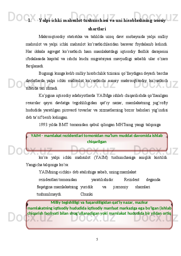 1. Yalpi   ichki   mahsulot   tushunchasi   va   uni   hisoblashning   asosiy
shartlari
Makroiqtisodiy   statistika   va   tahlilda   uzoq   davr   mobaynida   yalpi   milliy
mahsulot   va   yalpi   ichki   mahsulot   kо’rsatkichlaridan   baravar   foydalanib   kelindi.
Har   ikkala   agregat   kо’rsatkich   ham   mamlakatdagi   iqtisodiy   faollik   darajasini
ifodalasada   kapital   va   ishchi   kuchi   migratsiyasi   mavjudligi   sababli   ular   о’zaro
farqlanadi.
Bugungi kunga kelib milliy hisobchilik tizimini qо’llaydigan deyarli   barcha
davlatlarda   yalpi   ichki   mahsulot   kо’rsatkichi   asosiy   makroiqtisodiy   kо’rsatkich
sifatida   tan   olinadi.
Kо’pgina   iqtisodiy   adabiyotlarda   YAIMga   ishlab   chiqarilishda   qо’llanilgan
resurslar   qaysi   davlatga   tegishliligidan   qat‘iy   nazar,   mamlakatning   jug’rofiy
hududida   yaratilgan   pirovard   tovarlar   va   xizmatlarning   bozor   baholari   yig’indisi
deb ta‘rif   berib   kelingan.
1993   yilda   BMT   tomonidan   qabul   qilingan   MHTning   yangi   talqiniga
kо’ra   yalpi   ichki   mahsulot   (YAIM)   tushunchasiga   aniqlik   kiritildi.
Yangicha   talqiniga   kо’ra:
YAIMning   «ichki»   deb   atalishiga   sabab,   uning   mamlakat
rezidentlari tomonidan yaratilishidir. Rezident deganda
faqatgina   mamlakatning yuridik va jismoniy shaxslari
tushunilmaydi. Chunki
5YAIM   -   mamlakat   rezidentlari   tomonidan   ma’lum   muddat   davomida   ishlab 
chiqarilgan
Milliy   tegishliligi   va   fuqaroliligidan   qat’iy   nazar,   mazkur
mamlakatning   iqtisodiy hududida iqtisodiy manfaat markaziga ega bо‘lgan (ishlab 
chiqarish faoliyati   bilan   shug‘ullanadigan   yoki   mamlakat   hududida   bir   yildan   ortiq