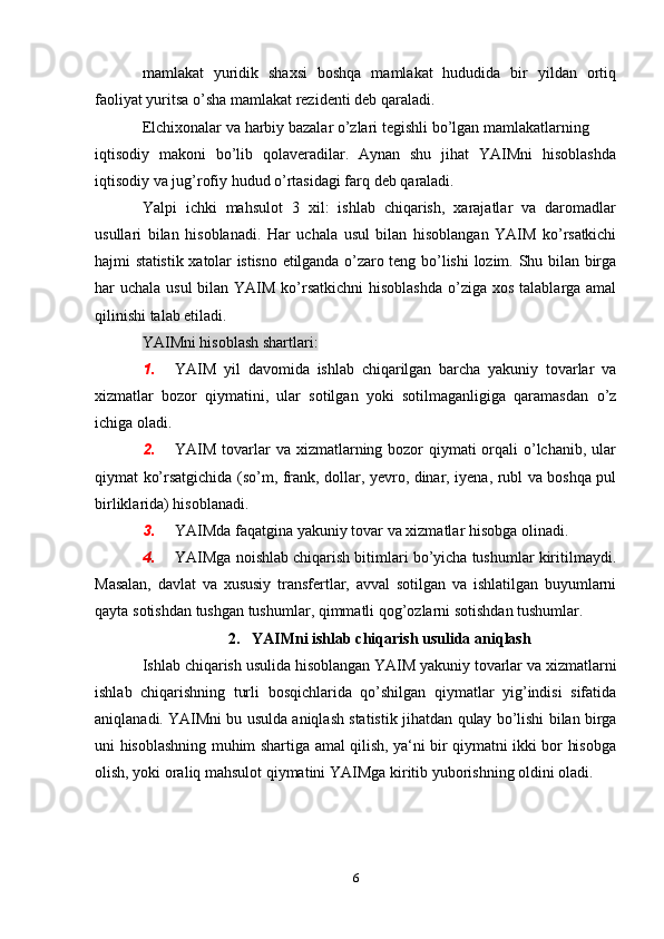 mamlakat   yuridik   shaxsi   boshqa   mamlakat   hududida   bir   yildan   ortiq
faoliyat   yuritsa   о’sha mamlakat   rezidenti   deb   qaraladi.
Elchixonalar va   harbiy   bazalar   о’zlari   tegishli   bо’lgan   mamlakatlarning
iqtisodiy   makoni   bо’lib   qolaveradilar.   Aynan   shu   jihat   YAIMni   hisoblashda
iqtisodiy   va   jug’rofiy   hudud   о’rtasidagi farq   deb   qaraladi.
Yalpi   ichki   mahsulot   3   xil:   ishlab   chiqarish,   xarajatlar   va   daromadlar
usullari   bilan   hisoblanadi.   Har   uchala   usul   bilan   hisoblangan   YAIM   kо’rsatkichi
hajmi   statistik   xatolar   istisno   etilganda   о’zaro   teng   bо’lishi   lozim.   Shu bilan birga
har uchala usul  bilan YAIM kо’rsatkichni  hisoblashda  о’ziga   xos talablarga amal
qilinishi   talab etiladi.
YAIMni   hisoblash   shartlari:
1. YAIM   yil   davomida   ishlab   chiqarilgan   barcha   yakuniy   tovarlar   va
xizmatlar   bozor   qiymatini,   ular   sotilgan   yoki   sotilmaganligiga   qaramasdan   о’z
ichiga   oladi.
2. YAIM tovarlar va xizmatlarning bozor qiymati  orqali  о’lchanib, ular
qiymat   kо’rsatgichida   (sо’m,   frank,   dollar,   yevro,   dinar,   iyena,   rubl   va   boshqa   pul
birliklarida) hisoblanadi.
3. YAIMda   faqatgina   yakuniy   tovar   va   xizmatlar   hisobga   olinadi.
4. YAIMga noishlab chiqarish bitimlari bо’yicha tushumlar kiritilmaydi.
Masalan,   davlat   va   xususiy   transfertlar,   avval   sotilgan   va   ishlatilgan   buyumlarni
qayta   sotishdan   tushgan   tushumlar,   qimmatli   qog’ozlarni   sotishdan   tushumlar.
2.  YAIMni   ishlab   chiqarish   usulida   aniqlash
Ishlab   chiqarish   usulida   hisoblangan   YAIM   yakuniy   tovarlar   va   xizmatlarni
ishlab   chiqarishning   turli   bosqichlarida   qо’shilgan   qiymatlar   yig’indisi   sifatida
aniqlanadi. YAIMni bu usulda aniqlash statistik jihatdan   qulay   bо’lishi   bilan   birga
uni   hisoblashning   muhim   shartiga   amal   qilish,   ya‘ni   bir qiymatni ikki bor hisobga
olish, yoki oraliq mahsulot qiymatini YAIMga   kiritib yuborishning   oldini   oladi.
6 