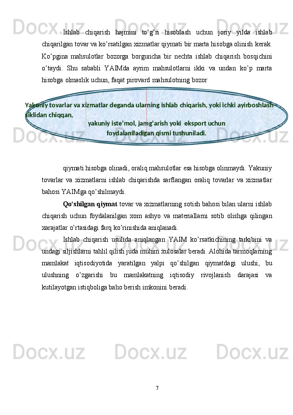 Yakuniy tovarlar va xizmatlar deganda ularning ishlab   chiqarish,   yoki   ichki   ayirboshlash  
siklidan   chiqqan,
yakuniy   iste’mol,   jamg‘arish   yoki  eksport   uchun
foydalaniladigan   qismi   tushuniladi.Ishlab   chiqarish   hajmini   tо’g’ri   hisoblash   uchun   joriy   yilda   ishlab
chiqarilgan tovar va kо’rsatilgan xizmatlar qiymati bir marta hisobga olinish   kerak.
Kо’pgina   mahsulotlar   bozorga   borguncha   bir   nechta   ishlab   chiqarish   bosqichini
о’taydi.   Shu   sababli   YAIMda   ayrim   mahsulotlarni   ikki   va   undan   kо’p   marta
hisobga   olmaslik   uchun,   faqat   pirovard   mahsulotning   bozor
qiymati hisobga olinadi, oraliq mahsulotlar esa hisobga olinmaydi. Yakuniy
tovarlar   va   xizmatlarni   ishlab   chiqarishda   sarflangan   oraliq   tovarlar   va   xizmatlar
bahosi   YAIMga   qо’shilmaydi.
Qо‘shilgan qiymat  tovar va xizmatlarning sotish bahosi bilan ularni   ishlab
chiqarish   uchun   foydalanilgan   xom   ashyo   va   materiallarni   sotib   olishga   qilingan
xarajatlar   о’rtasidagi farq   kо’rinishida   aniqlanadi.
Ishlab   chiqarish   usulida   aniqlangan   YAIM   kо’rsatkichining   tarkibini   va
undagi   siljishlarni   tahlil   qilish   juda   muhim   xulosalar   beradi.   Alohida   tarmoqlarning
mamlakat   iqtisodiyotida   yaratilgan   yalpi   qо’shilgan   qiymatdagi   ulushi,   bu
ulushning   о’zgarishi   bu   mamlakatning   iqtisodiy   rivojlanish   darajasi   va
kutilayotgan   istiqboliga   baho   berish   imkonini   beradi.
7 