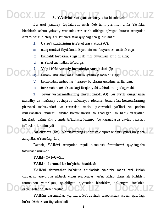 3. YAIMni   xarajatlar   bо‘yicha   hisoblash
Bu   usul   yakuniy   foydalanish   usuli   deb   ham   yuritilib,   unda   YAIMni
hisoblash   uchun   yakuniy   mahsulotlarni   sotib   olishga   qilingan   barcha   xarajatlar
о’zaro   qо’shib   chiqiladi.   Bu   xarajatlar   quyidagicha   guruhlanadi:
1. Uy   xо‘jaliklarining   iste’mol   xarajatlari   (С):
a) uzoq   muddat   foydalaniladigan   iste‘mol   buyumlari   sotib   olishga;
b) kundalik   foydalaniladigan   iste‘mol   buyumlari   sotib   olishga;
c) iste‘mol   xizmatlari   tо’loviga.
2. Yalpi   ichki   xususiy   investitsiya   xarajatlari   (I):
a) asbob-uskunalar,   mashinalarni   yakuniy   sotib   olishga;
b) korxonalar,   inshootlar,   turarjoy   binolarini   qurishga   sarflangan;
c) tovar   zahiralari   о’rtasidagi   farqlar   yoki   zahiralarning   о’zgarishi.
3. Tovar   va   xizmatlarning   davlat   xaridi   (G).   Bu   guruh   xarajatlariga
mahalliy   va   markaziy   boshqaruv   hokimiyati   idoralari   tomonidan   korxonalarning
pirovard   mahsulotlari   va   resurslari   xaridi   (avtomobil   yо’llari   va   pochta
muassasalari   qurilishi,   davlat   korxonalarida   tо’lanadigan   ish   haqi)   xarajatlari
kiritiladi.   Lekin   shu   о’rinda   ta‘kidlash   lozimki,   bu   xarajatlarga   davlat   transfert
tо’lovlari   kiritilmaydi.
Sof   eksport   (Xn).   Mamlakatning   import   va   eksport   operatsiyalari   bо’yicha
xarajatlar   о’rtasidagi   farq.
Demak,   YAIMni   xarajatlar   orqali   hisoblash   formulasini   quyidagicha
tasvirlash   mumkin:
YAIM=C+I+G+Xn
YAIMni   daromadlar   bо‘yicha   hisoblash
YAIMni   daromadlar   bо’yicha   aniqlashda   yakuniy   mahsulotni   ishlab
chiqarish   jarayonida   ishtirok   etgan   rezidentlar,   ya‘ni   ishlab   chiqarish   birliklari
tomonidan   yaratilgan,   qо’shilgan   qiymatlar   hisobidan,   tо’langan   dastlabki
daromadlar   qо’shib   chiqiladi.
YAIMni   daromadlari   yig’indisi   kо’rinishida   hisoblashda   asosan   quyidagi
kо’rsatkichlardan foydalaniladi:
8