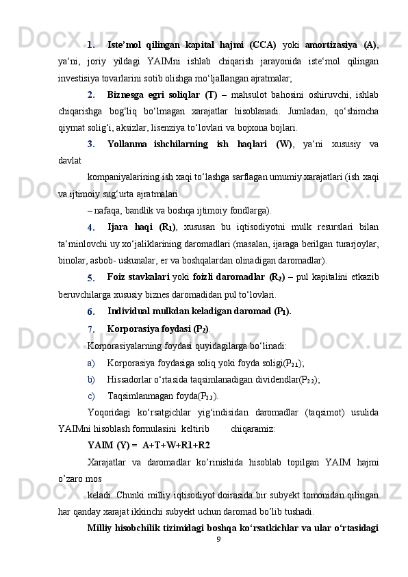 1. Iste’mol   qilingan   kapital   hajmi   (CCA)   yoki   amortizasiya   (A) ,
ya‘ni,   joriy   yildagi   YAIMni   ishlab   chiqarish   jarayonida   iste‘mol   qilingan
investisiya   tovarlarini   sotib   olishga   mo‘ljallangan   ajratmalar;
2. Biznesga   egri   soliqlar   (T)   –   mahsulot   bahosini   oshiruvchi,   ishlab
chiqarishga   bog‘liq   bo‘lmagan   xarajatlar   hisoblanadi.   Jumladan,   qo‘shimcha
qiymat   solig‘i,   aksizlar,   lisenziya   to‘lovlari   va   bojxona   bojlari.
3. Yollanma   ishchilarning   ish   haqlari   (W) ,   ya‘ni   xususiy   va
davlat
kompaniyalarining ish xaqi to‘lashga sarflagan umumiy xarajatlari (ish   xaqi
va ijtimoiy   sug‘urta   ajratmalari
–   nafaqa,   bandlik   va   boshqa   ijtimoiy   fondlarga).
4. Ijara   haqi   (R
1 ) ,   xususan   bu   iqtisodiyotni   mulk   resurslari   bilan
ta‘minlovchi uy xo‘jaliklarining daromadlari (masalan, ijaraga berilgan   turarjoylar,
binolar,   asbob-   uskunalar,   er   va   boshqalardan   olinadigan   daromadlar).
5. Foiz   stavkalari   yoki   foizli   daromadlar   (R
2 )   –   pul   kapitalini   etkazib
beruvchilarga   xususiy   biznes   daromadidan pul   to‘lovlari.
6. Individual   mulkdan   keladigan   daromad   (P
1 ).
7. Korporasiya   foydasi   (P
2 ) .
Korporasiyalarning   foydasi   quyidagilarga   bo‘linadi:
a) Korporasiya   foydasiga   soliq   yoki   foyda   soligi(P
2.1 );
b) Hissadorlar   o‘rtasida   taqsimlanadigan   dividendlar(P
2.2 );
c) Taqsimlanmagan   foyda(P
2.3 ).
Yoqoridagi   ko‘rsatgichlar   yig‘indisidan   daromadlar   (taqsimot)   usulida
YAIMni   hisoblash formulasini keltirib chiqaramiz:
YAIM   (Y)   =   A+T+W+R1+R2
Xarajatlar   va   daromadlar   kо’rinishida   hisoblab   topilgan   YAIM   hajmi
о’zaro   mos
keladi. Chunki milliy iqtisodiyot doirasida bir subyekt tomonidan qilingan
har   qanday   xarajat   ikkinchi   subyekt   uchun   daromad bо’lib tushadi.
Milliy   hisobchilik   tizimidagi   boshqa   kо‘rsatkichlar   va   ular   о‘rtasidagi
9 