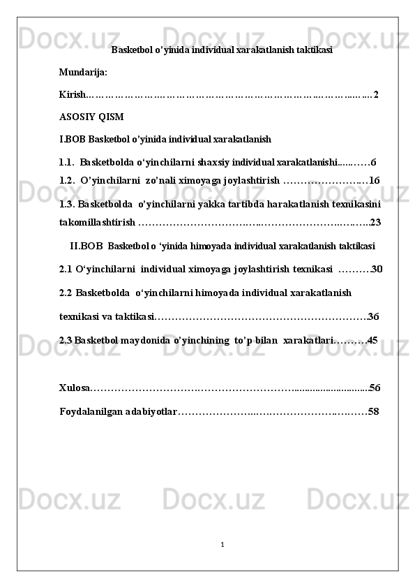 Basketbol o’yinida  individual xarakatlanish taktikasi
Mundari ja:
Kirish………………….………………………………………….………...….…2
ASOSIY QISM
I.BOB  Basketbol o’yinida  individual xarakatlanish
1.1. Basketbolda o ‘ yinchilarni  shaxsiy  individual xarakatlanishi .... . …… 6
1.2.   O’yinchilarni  zo’nali ximoyaga joylashtirish  ………………….…16
1.3. Basketbolda  o’yinchilarni yakka tartibda harakatlanish texnikasini 
takomillashtirish ………………………….…..…………………..….…...23
II.BOB   Basketbol o ‘yinida himoyada individual xarakatlanish taktikasi
2.1  O‘yinchilarni  individual ximoyaga joylashtirish  texnikasi    ……….30
2.2  Basketbolda  o ‘ yinchilarni himoyada individual xarakatlanish 
texnikasi va taktikasi ……………………………………………………..36
2.3   Basketbol maydonida o’yinchining  to’p bilan  xarakatlari……….45
Xulosa………………………….………………………......................... .....56
Foydalanilgan adabiyotlar…………………..….……………….….……58
1 