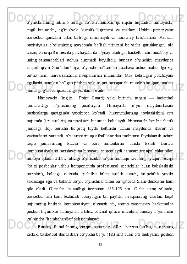 o’yinchilarning   rolini   5   toifaga   bo’lish   mumkin:   qo’riqchi,   hujumkor   himoyachi,
engil   hujumchi,   og’ir   (yoki   kuchli)   hujumchi   va   markaz.   Ushbu   pozitsiyalar
basketbol   qoidalari   bilan   tartibga   solinmaydi   va   norasmiy   hisoblanadi.   Asosan,
pozitsiyalar   o’yinchining   maydonda   bo’lish   printsipi   bo’yicha   guruhlangan:   old
chiziq va orqa.Bir nechta pozitsiyalarda o’ynay oladigan basketbolchi murabbiy va
uning   jamoadoshlari   uchun   qimmatli   boylikdir,   bunday   o’yinchini   maydonda
saqlash qiyin. Shu bilan birga, o’yinchi ma’lum bir pozitsiya uchun mahoratga ega
bo’lsa   ham,   universalizmni   rivojlantirish   muhimdir.   Mos   keladigan   pozitsiyani
egallashi mumkin bo’lgan posbon yoki to’pni boshqarishi mumkin bo’lgan markaz
jamoaga g’alaba qozonishga yordam beradi.
Himoyachi   (ingliz.     Point   Guard)   yoki   birinchi   raqam   —   basketbol
jamoasidagi   o’yinchining   pozitsiyasi.   Himoyachi   o’yin   maydonchasini
boshqalarga   qaraganda   yaxshiroq   ko’radi,   hujumchilarning   joylashishini   erta
hujumda (tez  ajralish)   va  pozitsion hujumda  baholaydi.  Himoyachi  har   bir   sherik
jamoaga   iloji   boricha   ko’proq   foyda   keltirishi   uchun   maydonda   sharoit   va
vaziyatlarni yaratadi, o’z jamoasining afzalliklaridan mohirona foydalanish uchun
raqib   jamoasining   kuchli   va   zaif   tomonlarini   bilishi   kerak.   Barcha
kombinatsiyalarni boshlaydi va himoyani sementlaydi, jamoani tez ajralishlar bilan
himoya   qiladi.   Ushbu   roldagi   o’yinchilar   to’pni   mutlaqo   ravonligi,   yuqori   tezligi
(ba’zi   posbonlar   ushbu   komponentda   professional   sportchilar   bilan   bahslashishi
mumkin),   halqaga   o’tishda   epchillik   bilan   ajralib   turadi,   ko’pchilik   yaxshi
sakrashga   ega   va   baland   bo’yli   o’yinchilar   bilan   bir   qatorda   Slam-dunklarni   ham
qila   oladi.   O’rtacha   balandligi   taxminan   185-195   sm.   O’sha   uzoq   yillarda,
basketbol   hali   ham   tezlashib   borayotgan   bir   paytda,   1-raqamning   vazifasi   faqat
hujumning   boshida   kombinatsiyani   o’ynash   edi,   ammo   zamonaviy   basketbolda
posbon   hujumkor   himoyachi   sifatida   xizmat   qilishi   mumkin,   bunday   o’yinchilar
ko’pincha "kombohardlar"deb nomlanadi. 
Bunday   futbolchining   yorqin   namunasi   Allen   Iverson   bo’lib,   u   o’zining
kichik, basketbol standartlari bo’yicha bo’yi (183 sm) bilan o’z faoliyatini posbon
12