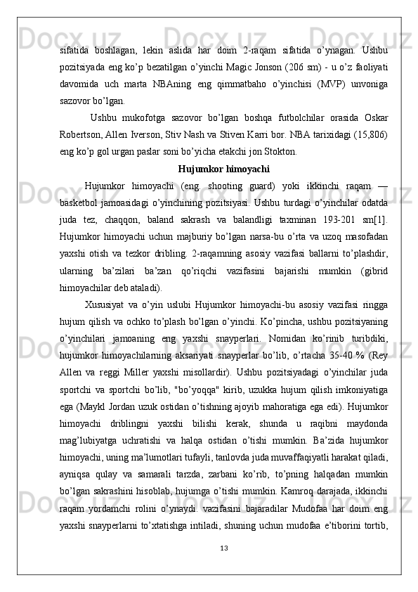 sifatida   boshlagan,   lekin   aslida   har   doim   2-raqam   sifatida   o’ynagan.   Ushbu
pozitsiyada eng ko’p bezatilgan o’yinchi Magic Jonson (206 sm) - u o’z faoliyati
davomida   uch   marta   NBAning   eng   qimmatbaho   o’yinchisi   (MVP)   unvoniga
sazovor bo’lgan.
  Ushbu   mukofotga   sazovor   bo’lgan   boshqa   futbolchilar   orasida   Oskar
Robertson, Allen Iverson, Stiv Nash va Stiven Karri bor. NBA tarixidagi (15,806)
eng ko’p gol urgan paslar soni bo’yicha etakchi jon Stokton.
Hujumkor himoyachi
Hujumkor   himoyachi   (eng.   shooting   guard)   yoki   ikkinchi   raqam   —
basketbol   jamoasidagi   o’yinchining   pozitsiyasi.   Ushbu   turdagi   o’yinchilar   odatda
juda   tez,   chaqqon,   baland   sakrash   va   balandligi   taxminan   193-201   sm[1].
Hujumkor   himoyachi   uchun   majburiy   bo’lgan   narsa-bu   o’rta   va   uzoq   masofadan
yaxshi   otish   va   tezkor   dribling.   2-raqamning   asosiy   vazifasi   ballarni   to’plashdir,
ularning   ba’zilari   ba’zan   qo’riqchi   vazifasini   bajarishi   mumkin   (gibrid
himoyachilar deb ataladi).
Xususiyat   va   o’yin   uslubi   Hujumkor   himoyachi-bu   asosiy   vazifasi   ringga
hujum qilish va ochko to’plash bo’lgan o’yinchi. Ko’pincha, ushbu pozitsiyaning
o’yinchilari   jamoaning   eng   yaxshi   snayperlari.   Nomidan   ko’rinib   turibdiki,
hujumkor   himoyachilarning   aksariyati   snayperlar   bo’lib,   o’rtacha   35-40   %   (Rey
Allen   va   reggi   Miller   yaxshi   misollardir).   Ushbu   pozitsiyadagi   o’yinchilar   juda
sportchi   va   sportchi   bo’lib,   "bo’yoqqa"   kirib,   uzukka   hujum   qilish   imkoniyatiga
ega (Maykl Jordan uzuk ostidan o’tishning ajoyib mahoratiga ega edi). Hujumkor
himoyachi   driblingni   yaxshi   bilishi   kerak,   shunda   u   raqibni   maydonda
mag’lubiyatga   uchratishi   va   halqa   ostidan   o’tishi   mumkin.   Ba’zida   hujumkor
himoyachi, uning ma’lumotlari tufayli, tanlovda juda muvaffaqiyatli harakat qiladi,
ayniqsa   qulay   va   samarali   tarzda,   zarbani   ko’rib,   to’pning   halqadan   mumkin
bo’lgan  sakrashini  hisoblab,  hujumga  o’tishi  mumkin. Kamroq  darajada,  ikkinchi
raqam   yordamchi   rolini   o’ynaydi.   vazifasini   bajaradilar   Mudofaa   har   doim   eng
yaxshi  snayperlarni  to’xtatishga intiladi, shuning  uchun mudofaa  e’tiborini  tortib,
13 