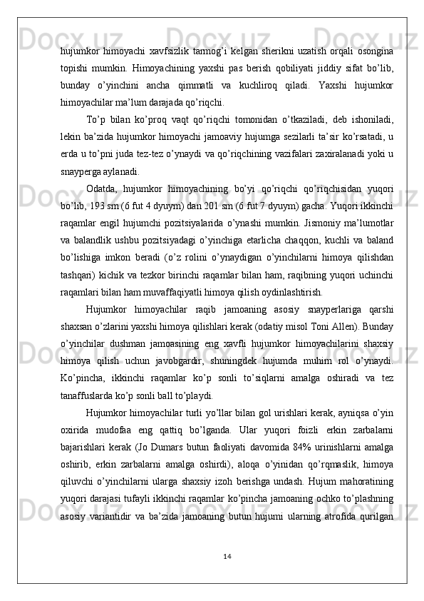 hujumkor   himoyachi   xavfsizlik   tarmog’i   kelgan   sherikni   uzatish   orqali   osongina
topishi   mumkin.   Himoyachining   yaxshi   pas   berish   qobiliyati   jiddiy   sifat   bo’lib,
bunday   o’yinchini   ancha   qimmatli   va   kuchliroq   qiladi.   Yaxshi   hujumkor
himoyachilar ma’lum darajada qo’riqchi. 
To’p   bilan   ko’proq   vaqt   qo’riqchi   tomonidan   o’tkaziladi,   deb   ishoniladi,
lekin ba’zida hujumkor  himoyachi  jamoaviy hujumga sezilarli  ta’sir  ko’rsatadi,  u
erda u to’pni juda tez-tez o’ynaydi va qo’riqchining vazifalari zaxiralanadi yoki u
snayperga aylanadi.
Odatda,   hujumkor   himoyachining   bo’yi   qo’riqchi   qo’riqchisidan   yuqori
bo’lib, 193 sm (6 fut 4 dyuym) dan 201 sm (6 fut 7 dyuym) gacha. Yuqori ikkinchi
raqamlar   engil   hujumchi   pozitsiyalarida   o’ynashi   mumkin.   Jismoniy   ma’lumotlar
va   balandlik   ushbu   pozitsiyadagi   o’yinchiga   etarlicha   chaqqon,   kuchli   va   baland
bo’lishiga   imkon   beradi   (o’z   rolini   o’ynaydigan   o’yinchilarni   himoya   qilishdan
tashqari) kichik va tezkor birinchi  raqamlar bilan ham, raqibning yuqori uchinchi
raqamlari bilan ham muvaffaqiyatli himoya qilish oydinlashtirish. 
Hujumkor   himoyachilar   raqib   jamoaning   asosiy   snayperlariga   qarshi
shaxsan o’zlarini yaxshi himoya qilishlari kerak (odatiy misol Toni Allen). Bunday
o’yinchilar   dushman   jamoasining   eng   xavfli   hujumkor   himoyachilarini   shaxsiy
himoya   qilish   uchun   javobgardir,   shuningdek   hujumda   muhim   rol   o’ynaydi.
Ko’pincha,   ikkinchi   raqamlar   ko’p   sonli   to’siqlarni   amalga   oshiradi   va   tez
tanaffuslarda ko’p sonli ball to’playdi.
Hujumkor himoyachilar turli yo’llar bilan gol urishlari kerak, ayniqsa o’yin
oxirida   mudofaa   eng   qattiq   bo’lganda.   Ular   yuqori   foizli   erkin   zarbalarni
bajarishlari   kerak   (Jo   Dumars   butun   faoliyati   davomida   84%   urinishlarni   amalga
oshirib,   erkin   zarbalarni   amalga   oshirdi),   aloqa   o’yinidan   qo’rqmaslik,   himoya
qiluvchi   o’yinchilarni   ularga   shaxsiy   izoh   berishga   undash.   Hujum   mahoratining
yuqori darajasi tufayli ikkinchi raqamlar ko’pincha jamoaning ochko to’plashning
asosiy   variantidir   va   ba’zida   jamoaning   butun   hujumi   ularning   atrofida   qurilgan
14 