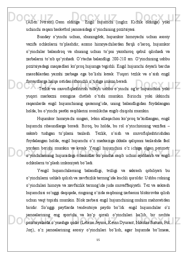 (Allen   Iverson).Oson   oldinga     Engil   hujumchi   (ingliz.   Kichik   oldinga)   yoki
uchinchi raqam basketbol jamoasidagi o’yinchining pozitsiyasi.
Bunday   o’yinchi   uchun,   shuningdek,   hujumkor   himoyachi   uchun   asosiy
vazifa   ochkolarni   to’plashdir,   ammo   himoyachilardan   farqli   o’laroq,   hujumkor
o’yinchilar   balandroq   va   shuning   uchun   to’pni   yaxshiroq   qabul   qilishadi   va
zarbalarni to’sib qo’yishadi. O’rtacha balandligi 200-210 sm. O’yinchining ushbu
pozitsiyadagi maqsadlari ko’proq hujumga tegishli. Engil hujumchi deyarli barcha
masofalardan   yaxshi   zarbaga   ega   bo’lishi   kerak.   Yuqori   tezlik   va   o’sish   engil
forvardlarga halqa ostidan ishonchli o’tishga imkon beradi.
  Tezlik   va   muvofiqlashtirish   tufayli   ushbu   o’yinchi   og’ir   hujumchini   yoki
yuqori   markazni   osongina   chetlab   o’tishi   mumkin.   Birinchi   yoki   ikkinchi
raqamlarda   engil   hujumchining   qaramog’ida,   uning   balandligidan   foydalangan
holda, bu o’yinchi pastki raqiblarini osonlikcha engib chiqishi mumkin.
Hujumkor   himoyachi   singari,   lekin   allaqachon   ko’proq   ta’kidlangan,   engil
hujumchi   ribaundlarga   boradi.   Biroq,   bu   holda,   bu   rol   o’yinchisining   vazifasi   –
sakrab   tushgan   to’plarni   tanlash.   Tezlik,   o’sish   va   muvofiqlashtirishdan
foydalangan   holda,   engil   hujumchi   o’z   markaziga   ikkala   qalqonni   tanlashda   faol
yordam   berishi   mumkin   va   kerak.   Yengil   hujumchini   o’z   ichiga   olgan   perimetr
o’yinchilarining   hujumidagi   ribaundlar   ko’pincha   raqib   uchun   ajablanib   va   engil
ochkolarni to’plash imkoniyati bo’ladi.
Yengil   hujumchilarning   balandligi,   tezligi   va   sakrash   qobiliyati   bu
o’yinchilarni ushlab qolish va xavfsizlik tarmog’ida kuchli quroldir. Ushbu rolning
o’yinchilari  himoya va xavfsizlik tarmog’ida  juda  muvaffaqiyatli. Tez va sakrash
hujumchisi so’nggi daqiqada, ringning o’zida raqibning zarbasini blokirovka qilish
uchun vaqt topishi mumkin. Blok zarbasi engil hujumchining muhim mahoratidan
biridir.   So’nggi   paytlarda   tendentsiya   paydo   bo’ldi:   engil   hujumchilar   o’z
jamoalarining   eng   sportchi   va   ko’p   qirrali   o’yinchilari   bo’lib,   bir   nechta
pozitsiyalarda o’ynashga qodir (Lebron Jeyms, Kevin Dyurant, Nikolas Batum, Pol
Jorj),   o’z   jamoalarining   asosiy   o’yinchilari   bo’lish,   agar   hujumda   bo’lmasa,
15 