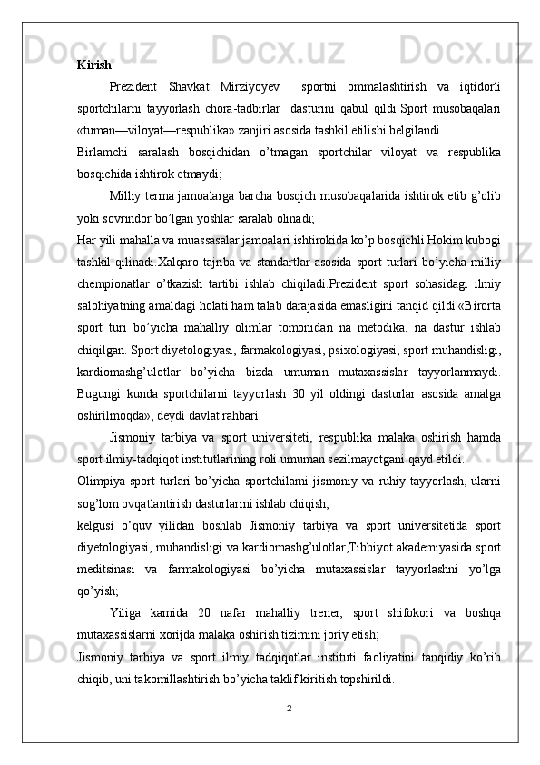 Kirish
Prezident   Shavkat   Mirziyoyev     sportni   ommalashtirish   va   iqtidorli
sportchilarni   tayyorlash   chora-tadbirlar     dasturini   qabul   qildi.Sport   musobaqalari
«tuman—viloyat—respublika» zanjiri asosida tashkil etilishi belgilandi.
Birlamchi   saralash   bosqichidan   o’tmagan   sportchilar   viloyat   va   respublika
bosqichida ishtirok etmaydi;
Milliy terma jamoalarga barcha bosqich musobaqalarida ishtirok etib g’olib
yoki sovrindor bo’lgan yoshlar saralab olinadi;
Har yili mahalla va muassasalar jamoalari ishtirokida ko’p bosqichli Hokim kubogi
tashkil  qilinadi.Xalqaro  tajriba   va  standartlar   asosida   sport   turlari  bo’yicha  milliy
chempionatlar   o’tkazish   tartibi   ishlab   chiqiladi.Prezident   sport   sohasidagi   ilmiy
salohiyatning amaldagi holati ham talab darajasida emasligini tanqid qildi.«Birorta
sport   turi   bo’yicha   mahalliy   olimlar   tomonidan   na   metodika,   na   dastur   ishlab
chiqilgan. Sport diyetologiyasi, farmakologiyasi, psixologiyasi, sport muhandisligi,
kardiomashg’ulotlar   bo’yicha   bizda   umuman   mutaxassislar   tayyorlanmaydi.
Bugungi   kunda   sportchilarni   tayyorlash   30   yil   oldingi   dasturlar   asosida   amalga
oshirilmoqda», deydi davlat rahbari.
Jismoniy   tarbiya   va   sport   universiteti,   respublika   malaka   oshirish   hamda
sport ilmiy-tadqiqot institutlarining roli umuman sezilmayotgani qayd etildi.
Olimpiya   sport   turlari   bo’yicha   sportchilarni   jismoniy   va   ruhiy   tayyorlash,   ularni
sog’lom ovqatlantirish dasturlarini ishlab chiqish;
kelgusi   o’quv   yilidan   boshlab   Jismoniy   tarbiya   va   sport   universitetida   sport
diyetologiyasi, muhandisligi va kardiomashg’ulotlar,Tibbiyot akademiyasida sport
meditsinasi   va   farmakologiyasi   bo’yicha   mutaxassislar   tayyorlashni   yo’lga
qo’yish;
Yiliga   kamida   20   nafar   mahalliy   trener,   sport   shifokori   va   boshqa
mutaxassislarni xorijda malaka oshirish tizimini joriy etish;
Jismoniy   tarbiya   va   sport   ilmiy   tadqiqotlar   instituti   faoliyatini   tanqidiy   ko’rib
chiqib, uni takomillashtirish bo’yicha taklif kiritish topshirildi.
2 