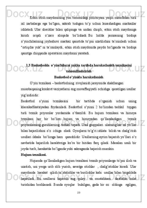 Erkin otish maydonining yon tomonidagi pozitsiyani  yaqin masofadan turli
xil   zarbalarga   ega   bo’lgan,   sakrab   tushgan   to’p   uchun   kurashadigan   markazlar
ishlatadi.   Ular   sheriklar   bilan   qalqonga   va   undan   chiqib,   erkin   otish   maydoniga
kirish   orqali   o’zaro   aloqada   bo’lishadi.   Bu   holda   jamoaning   boshqa
o’yinchilarining   joylashuvi   markaz   qanotida   to’pni   uzatilishini   ta’minlash   uchun
"ortiqcha  yuk" ni  ta’minlaydi, erkin otish maydonida paydo  bo’lganda va  boshqa
qanotga chiqqanda operatsion maydonni yaratadi.
1.3 Basketbolda  o’yinchilar ni yakka tartibda harakatlanish  texnikasini
takomillashtirish
Basketbol o’yinida harakatlanish
O’yin texnikasi – basketbolning  rivojlanish jarayonida shakllangan 
musobaqaning konkret vaziyatlarni eng muvaffaqiyatli ochishga  qaratilgan usullar
yig’indisidir.
Basketbol   o’yinni   texnikasini     bir   tartibda   o’rganish   uchun   uning
klassikafikatsiyadan   foydaniladi.   Basketbol   o’yinni   2   bo’limdan   tashkil     topgan
turli   texnik   priyomlar   yordamida   o’tkazildi.   Bu   hujum   texnikasi   va   himoya
texnikasi   har   bir   bo’lim   hujum   va   himoyadan   qo’llaniladigan     texnik
priyomlarning guruhlarning  tashkil topadi. Usul gruppalari  ularning har xil yo’llar
bilan bajarilishini o’z   ichiga   oladi. Oyoqlarni to’g’ri ishlata   bilish va chalg’itish
usullari ikkala   bo’limga ham   qarashlidir. Usullarning ayrim bajarish yo’llari o’z
navbatida   bajarilish   harakteriga   ko’ra   bir   biridan   farq   qiladi.   Masalan   usuli   bir
joyda turib, harakatda bo’lganda yoki sakraganda bajarish mumkin.
Hujum texnikasi.
Hujumda qo’llaniladigan hujum texnikasi texnik priyomlarga to’pni ilish va
uzatish,   uni   yerga   urib   olib   yurish,   savatga   otishlar     ,   chalg’atishlar   kiradi.   Ular
maydonda   harakat   qilish to’xtalishlar va burilishlar kabi   usullar bilan birgalikda
bajariladi.   Bu   usullarni   bajarish   eng   qulay     va   mustahkam     dastlabki   holat
turishidan   boshlanadi.   Bunda   oyoqlar     bukilgan,   gada   bir   oz     oldinga     egilgan,
23