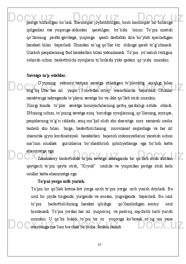 pastga tushirilgan bo’ladi. Barmoqlar joylashtirilgan, bosh barmoqlar bir-birlariga
qolganlari   esa   yuqoriga-oldindan     qaratilgan     bo’lishi     lozim.   To’pni   uzatish
qo’llarning     pastki-gavdaga,   yuqoriga     qarab   dastlabki   dira   bo’ylab   ajariladigan
harakati   bilan     bajariladi.   Shundan   so’ng   qo’llar   tez     oldinga   qarab   to’g’irlanadi.
Uzatish panjalarining faol harakatlari bilan yakunlanadi. To’pni  yo’nalish tezligini
oshirish uchun  basketbolchi oyoqlarni to’hrilashi yoki qadam  qo’yishi  mumkin.
Savatga to’p otishlar.
O’yinning     yakuniy   natijasi   savatga   otiladigan   to’plarning     aniqligi   bilan
bog’liq   Ular   har   xil:     yaqin   (3   metrdan   ortiq)     masofalarda     bajariladi.   Otishlar
xarakteriga sakraganda to’plarni savatga bir va ikki qo’llab otish mumkin. 
Xoirgi   kunda     to’plar     savatga   himoyachilarning   qattiq   qarshiligi   ostida     otiladi.
SHuning uchun, to’pning savatga aniq  borishga oyoqlarning, qo’llarning, ayniqsa,
panjalarning to’g’ri ishlashi, aniq mo’ljal olish shu sharoitga  mos  samarali usulni
tanlash   shu   bilan     birga,   basketbolchining     muvozanat   saqlashiga   va   har   xil
sharoitda qiyin kordinatsiyali   harakatlari   bajarish imkoniyatlarini yaratish uchun
ma’lum   mushak     guruhlarini   bo’shashtirish   qobiliyatlariga   ega   bo’lish   katta
ahamiyatga ega.
Zamonaviy   basketbolda   to’pni   savatga   sakraganda   bir   qo’llab   otish   shitdan
qaytgach   to’pni   qayta   otish,   “Kryuk”     usulida   va   yuqoridan   pastga   otish   kabi
usullar katta ahamiyatga ega.
To’pni yerga urib yurish.
To’pni bir qo’llab ketma-ket  yerga urish to’pni  yerga   urib yurish deyiladi.   Bu
usul   bir   joyda   turganda,   yurganda   va   asosan,   yugurganda     bajariladi.   Bu   usul
to’pni     basketbolchining   harakat   qilishga     qo’llaniladigan   asosiy     usul
hisolanadi.  To’pni  yerdan  har  xil:  yuqoriroq   va  pastroq,  sapchitib  turib  yurish
mumkin.   U   qo’lni   bukib,   to’pni   bir   oz     yuqoriga   ko’taradi   so’ng   uni   yana
maydonga ma’lum burchak bo’yicha  keskin itaradi.
25 