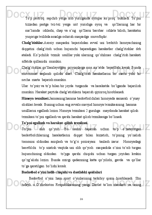 To’p pastroq   sapchib  yerga urib yurilganda oyoqlar  ko’proq   bukiladi. To’pni
tizzadan   pastga   tez-tez   yerga   urit   yurishga   oyoq   va     qo’llarning   har   bir
ma’lumda     ishlashi,   chap   va   o’ng     qo’llarni   barobar     ishlata   bilish,   harakatni
yuqoriga tezlikda amalga oshirish maqsadga  muvofiqdir.
Chalg’itishlar. Asosiy   maqsadni   bajarishdan   avval   uni   berkitib   himoyachining
diqqatini   chalg’itish   uchun   hujumchi   bajaradigan   harakatlar   chalg’itishlar   deb
ataladi. Ko’pchilik   texnik   usulllar yoki ularning   qo’shilmas   chalg’itish harakati
sifatida qullanishi  mumkin. 
Chalg’itishlar qo’llanilayotgan  priyomlarga mos sur’atda  bajarilishi kerak. Bunda
muvozonat   saqlanib   qolishi   shart.   Chalg’itish   harakatlarini   bir   marta   yoki   bir
necha  marta  bajarish mumkin. 
Ular  to’psiz va to’p bilan bir joyda  turganda   va harakatda  bo’lganda  bajarilish
mumkin. Harakat paytida chalg’atishlarni bajarish qiyinroq hisoblanadi.
Himoya texnikasi. Jamoaning hamma basketbolchilari himoyada samarali  o’ynay 
olishlari kerak. Buning uchun eng avvalo mavjud himoya texnikasining  hamma 
usulllarini egallash lozim. Himoya texnikasi 2 guruhga:  maydonda harakat qilish  
texnikasi to’pni egallash va qarshi harakat qilish texnikasiga bo’linadi.
To’pni egallash va harakat  qilish texnikasi.
To’pni     olib   qo’yish.   Bu   usulni   bajarish   uchun   to’p   o’zatayotgan
basketbolchlarning   harakatlarini   diqqat   bilan   kuzatish,   to’pning   yo’nalish
tomonini   oldindan   aniqlash   va   to’g’ri   pozisiyani     tanlash   zarur.     Himoyadagi
basetblchi     to’p   uzatish   vaqtida   uni   olib   qo’yish     maqsadida   o’zini   to’sib   turgan
hujumchining   oldindan     to’pga   qarshi   chiqishi   uchun   turgan   joyidan   keskin
qo’zg’alishi   lozim.   Bunda   oxirgi   qadamning   katta   qo’yilishi,   gavda     va   qo’llar
to’ga qaratilgan  bo’lishi kerak.
Basketbol o’yini kelib chiqishi va dastlabki qoidalari
Basketbol   o’yini   ham   sport   o’yinlarining   tarkibiy   qismi   hisoblanadi.   Shu
tufayli   u   O’zbekiston   Respublikasining   yangi   Davlat   ta’lim   standarti   va   uning
26 