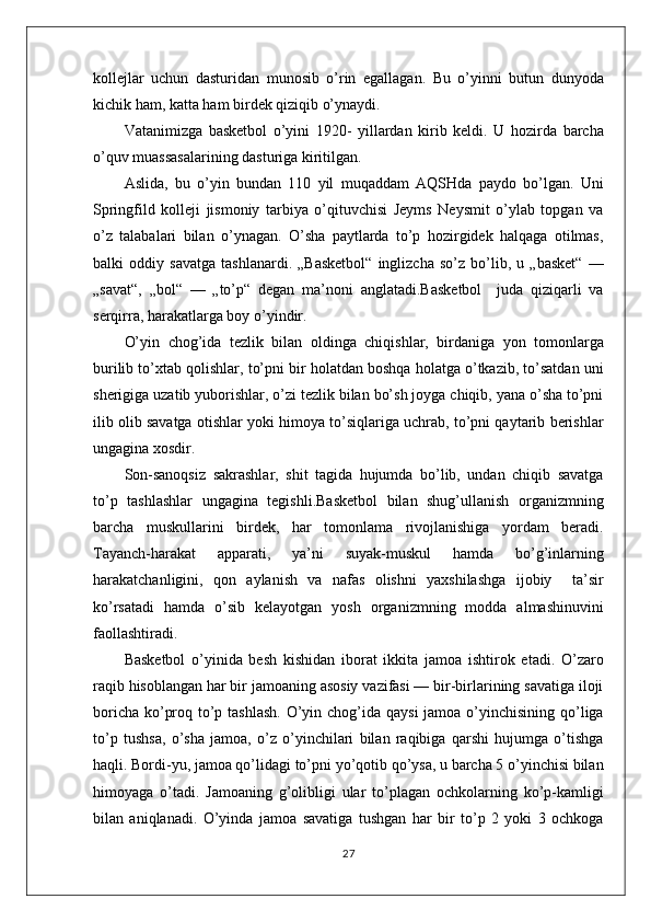 kollejlar   uchun   dasturidan   munosib   o’rin   egallagan.   Bu   o’yinni   butun   dunyoda
kichik ham, katta ham birdek qiziqib o’ynaydi. 
Vatanimizga   basketbol   o’yini   1920-   yillardan   kirib   keldi.   U   hozirda   barcha
o’quv muassasalarining dasturiga kiritilgan.
Aslida,   bu   o’yin   bundan   110   yil   muqaddam   AQSHda   paydo   bo’lgan.   Uni
Springfild   kolleji   jismoniy   tarbiya   o’qituvchisi   Jeyms   Neysmit   o’ylab   topgan   va
o’z   talabalari   bilan   o’ynagan.   O’sha   paytlarda   to’p   hozirgidek   halqaga   otilmas,
balki   oddiy   savatga   tashlanardi.   „Basketbol“   inglizcha   so’z   bo’lib,   u   „basket“   —
„savat“,   „bol“   —   „to’p“   degan   ma’noni   anglatadi.Basketbol     juda   qiziqarli   va
serqirra, harakatlarga boy o’yindir. 
O’yin   chog’ida   tezlik   bilan   oldinga   chiqishlar,   birdaniga   yon   tomonlarga
burilib to’xtab qolishlar, to’pni bir holatdan boshqa holatga o’tkazib, to’satdan uni
sherigiga uzatib yuborishlar, o’zi tezlik bilan bo’sh joyga chiqib, yana o’sha to’pni
ilib olib savatga otishlar yoki himoya to’siqlariga uchrab, to’pni qaytarib berishlar
ungagina xosdir. 
Son-sanoqsiz   sakrashlar,   shit   tagida   hujumda   bo’lib,   undan   chiqib   savatga
to’p   tashlashlar   ungagina   tegishli.Basketbol   bilan   shug’ullanish   organizmning
barcha   muskullarini   birdek,   har   tomonlama   rivojlanishiga   yordam   beradi.
Tayanch-harakat   apparati,   ya’ni   suyak-muskul   hamda   bo’g’inlarning
harakatchanligini,   qon   aylanish   va   nafas   olishni   yaxshilashga   ijobiy     ta’sir
ko’rsatadi   hamda   o’sib   kelayotgan   yosh   organizmning   modda   almashinuvini
faollashtiradi.
Basketbol   o’yinida   besh   kishidan   iborat   ikkita   jamoa   ishtirok   etadi.   O’zaro
raqib hisoblangan har bir jamoaning asosiy vazifasi — bir-birlarining savatiga iloji
boricha ko’proq to’p tashlash. O’yin chog’ida qaysi  jamoa o’yinchisining qo’liga
to’p   tushsa,   o’sha   jamoa,   o’z   o’yinchilari   bilan   raqibiga   qarshi   hujumga   o’tishga
haqli. Bordi-yu, jamoa qo’lidagi to’pni yo’qotib qo’ysa, u barcha 5 o’yinchisi bilan
himoyaga   o’tadi.   Jamoaning   g’olibligi   ular   to’plagan   ochkolarning   ko’p-kamligi
bilan   aniqlanadi.   O’yinda   jamoa   savatiga   tushgan   har   bir   to’p   2   yoki   3   ochkoga
27 