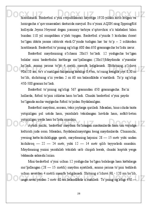 hisoblanadi. Basketbol o’yini respublikamiz hayotiga 1920-yildan kirib kelgan va
hozirgacha o’quv muassalari dasturida mavjud. Bu o’yinni AQSH ning Sppringfild
kollejida   Jeyms   Neysmit   degan   jismoniy   tarbiya   o’qituvchisi   o’z   talabalari   bilan
bundan   110   yil   muqaddam   o’ylab   topgan.   Basketbol   o’yinida   5   kishidan   iborat
bo’lgan   ikkita   jamoa   ishtirok   etadi.O’yinda   tushgan   har   bir   to’p   –   2   ochkodan
hisoblanadi. Basketbol to’pining og’irligi 600 dan 650 grammgacha bo’lishi zarur.
Basketbol   maydonining   o’lchami   28x15   bo’ladi.   12   yoshgacha   bo’lgan
bolalar   mini   basketbolni   kattlarga   mo’ljallangan   (28x15)Maydonda   o’ynasalar
bo’ladi,   ammo   jarima   to’pi   4   metrli   masofa   belgilanadi.   Shchitning   o’lchovi
90x120 sm, to’r o’rnatilgan halqaning kataligi 0,45m, to’rning kenglik joyi 0,30 m
bo’lib,   shchitning   o’zi   yerdan   2   m   60   sm   balandlikda   o’rnatiladi.   To’p   og’irligi
450-500 gramm bo’ladi.
Basketbol   to’pining   og’irligi   567   grammdan   650   grammgacha.   Ba’zi
hollarda,   futbol   to’pini   ishlatsa   ham   bo’ladi.   Chunki   basketbol   o’yini   paydo
bo’lganda ancha vaqtgacha futbol to’pidan foydalanilgan.
Basketbol maydoni, asosan, tekis joylarga quriladi. Masalan, bino ichida taxta
yotqizilgan   pol   ustida   ham,   yaxshilab   tekislangan   hovlida   ham,   asfalt-beton
yotqizilgan yerda ham bo’lishi mumkin.
Aytish   joizki,   basketbol   maydoni   bo’lmagan   maskanlarda   ham   uni   vujudga
keltirish   juda   oson.   Masalan,   foydalanilmayotgan   keng   maydonlarda.   Chunonchi,
yerning   katta-kichikligiga   qarab,   maydonning   hajmini   28   —   15   metr   yoki   undan
kichikroq   —   22   —   24   metr,   yoki   12   —   14   metr   qilib   tayyorlash   mumkin.
Maydonning   yuzini   yaxshilab   tekislab   urib   chiqish   kerak,   chunki   koptok   yerga
tekkanda sakrashi lozim.
Mini-basketbol  o’yini  uchun 12 yoshgacha bo’lgan bolalarga ham  kattalarga
mo’ljallangan   (28   —   15   metrli)   maydon   ajratiladi,   ammo   jarima   to’pini   tashlash
uchun savatdan 4 metrli masofa belgilanadi. Shitning o’lchovi 90   ·   120 sm bo’lib,
unga savat yerdan 2 metr 60 sm balandlikda o’rnatiladi. To’pning og’irligi 450 —
28