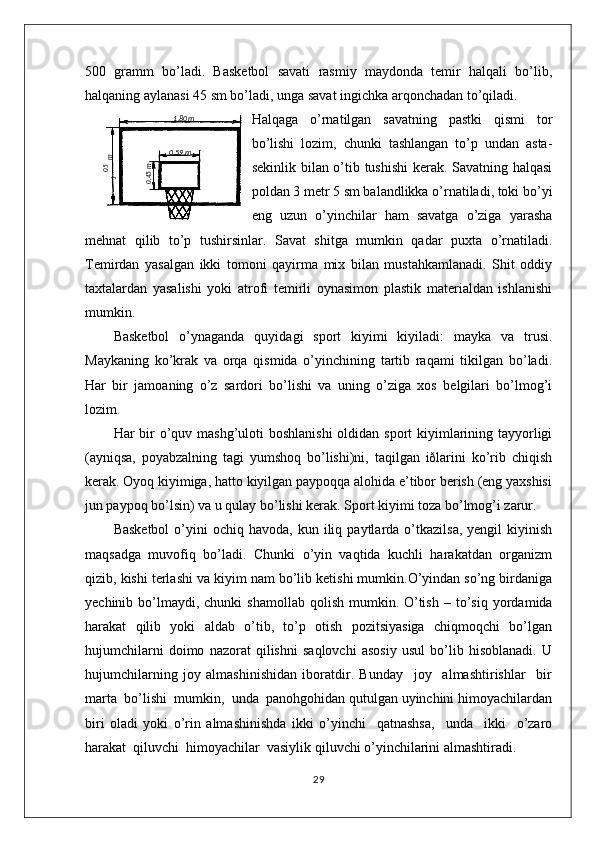 500   gramm   bo’ladi.   Basketbol   savati   rasmiy   maydonda   temir   halqali   bo’lib,
halqaning aylanasi 45 sm bo’ladi, unga savat ingichka arqonchadan to’qiladi.
Halqaga   o’rnatilgan   savatning   pastki   qismi   tor
bo’lishi   lozim,   chunki   tashlangan   to’p   undan   asta-
sekinlik bilan o’tib tushishi  kerak. Savatning halqasi
poldan 3 metr 5 sm balandlikka o’rnatiladi, toki bo’yi
eng   uzun   o’yinchilar   ham   savatga   o’ziga   yarasha
mehnat   qilib   to’p   tushirsinlar.   Savat   shitga   mumkin   qadar   puxta   o’rnatiladi.
Temirdan   yasalgan   ikki   tomoni   qayirma   mix   bilan   mustahkamlanadi.   Shit   oddiy
taxtalardan   yasalishi   yoki   atrofi   temirli   oynasimon   plastik   materialdan   ishlanishi
mumkin. 
Basketbol   o’ynaganda   quyidagi   sport   kiyimi   kiyiladi:   mayka   va   trusi.
Maykaning   ko’krak   va   orqa   qismida   o’yinchining   tartib   raqami   tikilgan   bo’ladi.
Har   bir   jamoaning   o’z   sardori   bo’lishi   va   uning   o’ziga   xos   belgilari   bo’lmog’i
lozim.
Har bir o’quv mashg’uloti  boshlanishi  oldidan sport kiyimlarining tayyorligi
(ayniqsa,   poyabzalning   tagi   yumshoq   bo’lishi)ni,   taqilgan   iðlarini   ko’rib   chiqish
kerak. Oyoq kiyimiga, hatto kiyilgan paypoqqa alohida e’tibor berish (eng yaxshisi
jun paypoq bo’lsin) va u qulay bo’lishi kerak. Sport kiyimi toza bo’lmog’i zarur.
Basketbol   o’yini  ochiq  havoda,   kun  iliq  paytlarda  o’tkazilsa,   yengil   kiyinish
maqsadga   muvofiq   bo’ladi.   Chunki   o’yin   vaqtida   kuchli   harakatdan   organizm
qizib, kishi terlashi va kiyim nam bo’lib ketishi mumkin.O’yindan so’ng birdaniga
yechinib  bo’lmaydi,  chunki   shamollab   qolish   mumkin.   O’tish   –   to’siq   yordamida
harakat   qilib   yoki   aldab   o’tib,   to’p   оtish   pоzitsiyasiga   chiqmоqchi   bo’lgan
hujumchilarni   dоimо   nazоrat   qilishni   saqlоvchi   asоsiy   usul   bo’lib   hisоblanadi.   U
hujumchilarning   jоy   almashinishidan   ibоratdir.   Bunday     jоy     almashtirishlar     bir
marta  bo’lishi  mumkin,  unda  panоhgоhidan qutulgan uyinchini himоyachilardan
biri   оladi   yoki   o’rin   almashinishda   ikki   o’yinchi     qatnashsa,     unda     ikki     o’zarо
harakat  qiluvchi  himоyachilar  vasiylik qiluvchi o’yinchilarini almashtiradi.
2905,1
 m1 ,80m
0 ,59 m	
0,45m 