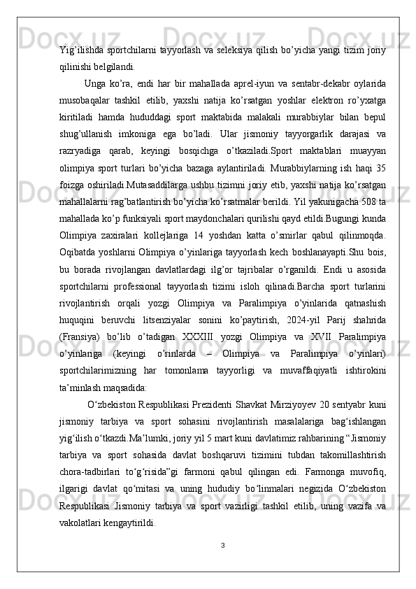 Yig’ilishda  sportchilarni  tayyorlash  va  seleksiya   qilish  bo’yicha  yangi  tizim   joriy
qilinishi belgilandi.
Unga   ko’ra,   endi   har   bir   mahallada   aprel-iyun   va   sentabr-dekabr   oylarida
musobaqalar   tashkil   etilib,   yaxshi   natija   ko’rsatgan   yoshlar   elektron   ro’yxatga
kiritiladi   hamda   hududdagi   sport   maktabida   malakali   murabbiylar   bilan   bepul
shug’ullanish   imkoniga   ega   bo’ladi.   Ular   jismoniy   tayyorgarlik   darajasi   va
razryadiga   qarab,   keyingi   bosqichga   o’tkaziladi.Sport   maktablari   muayyan
olimpiya   sport   turlari   bo’yicha   bazaga   aylantiriladi.   Murabbiylarning   ish   haqi   35
foizga oshiriladi.Mutasaddilarga  ushbu tizimni joriy etib, yaxshi  natija ko’rsatgan
mahallalarni rag’batlantirish bo’yicha ko’rsatmalar berildi. Yil yakunigacha 508 ta
mahallada ko’p funksiyali sport maydonchalari qurilishi qayd etildi.Bugungi kunda
Olimpiya   zaxiralari   kollejlariga   14   yoshdan   katta   o’smirlar   qabul   qilinmoqda.
Oqibatda   yoshlarni   Olimpiya   o’yinlariga  tayyorlash   kech   boshlanayapti.Shu   bois,
bu   borada   rivojlangan   davlatlardagi   ilg’or   tajribalar   o’rganildi.   Endi   u   asosida
sportchilarni   professional   tayyorlash   tizimi   isloh   qilinadi.Barcha   sport   turlarini
rivojlantirish   orqali   yozgi   Olimpiya   va   Paralimpiya   o’yinlarida   qatnashish
huquqini   beruvchi   litsenziyalar   sonini   ko’paytirish,   2024-yil   Parij   shahrida
(Fransiya)   bo’lib   o’tadigan   XXXIII   yozgi   Olimpiya   va   XVII   Paralimpiya
o’yinlariga   (keyingi   o’rinlarda   –   Olimpiya   va   Paralimpiya   o’yinlari)
sportchilarimizning   har   tomonlama   tayyorligi   va   muvaffaqiyatli   ishtirokini
ta’minlash maqsadida:
  O zbekiston Respublikasi  Prezidenti Shavkat Mirziyoyev 20 sentyabr kuniʻ
jismoniy   tarbiya   va   sport   sohasini   rivojlantirish   masalalariga   bag ishlangan	
ʻ
yig ilish o tkazdi.Ma lumki, joriy yil 5 mart kuni davlatimiz rahbarining “Jismoniy	
ʻ ʻ ʼ
tarbiya   va   sport   sohasida   davlat   boshqaruvi   tizimini   tubdan   takomillashtirish
chora-tadbirlari   to g risida”gi   farmoni   qabul   qilingan   edi.   Farmonga   muvofiq,	
ʻ ʻ
ilgarigi   davlat   qo mitasi   va   uning   hududiy   bo linmalari   negizida   O zbekiston
ʻ ʻ ʻ
Respublikasi   Jismoniy   tarbiya   va   sport   vazirligi   tashkil   etilib,   uning   vazifa   va
vakolatlari kengaytirildi.
3 