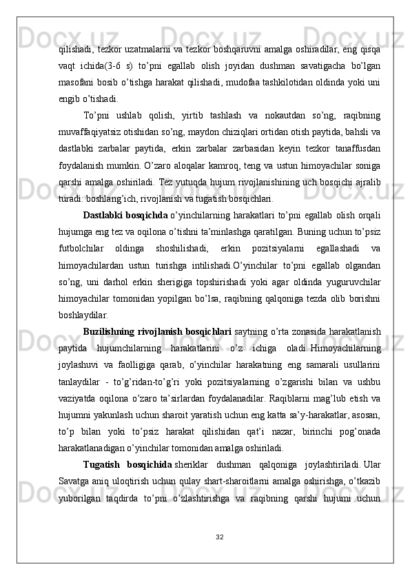 qilishadi, tezkor  uzatmalarni va tezkor boshqaruvni  amalga oshiradilar, eng qisqa
vaqt   ichida(3-6   s)   to’pni   egallab   olish   joyidan   dushman   savatigacha   bo’lgan
masofani bosib o’tishga harakat qilishadi, mudofaa tashkilotidan oldinda yoki uni
engib o’tishadi.
To’pni   ushlab   qolish,   yirtib   tashlash   va   nokautdan   so’ng,   raqibning
muvaffaqiyatsiz otishidan so’ng, maydon chiziqlari ortidan otish paytida, bahsli va
dastlabki   zarbalar   paytida,   erkin   zarbalar   zarbasidan   keyin   tezkor   tanaffusdan
foydalanish   mumkin.   O’zaro   aloqalar   kamroq,  teng   va   ustun   himoyachilar   soniga
qarshi  amalga oshiriladi.   Tez  yutuqda hujum  rivojlanishining uch bosqichi  ajralib
turadi: boshlang’ich, rivojlanish va tugatish bosqichlari.
Dastlabki   bosqichda   o’yinchilarning   harakatlari   to’pni   egallab   olish   orqali
hujumga eng tez va oqilona o’tishni ta’minlashga qaratilgan.   Buning uchun to’psiz
futbolchilar   oldinga   shoshilishadi,   erkin   pozitsiyalarni   egallashadi   va
himoyachilardan   ustun   turishga   intilishadi.O’yinchilar   to’pni   egallab   olgandan
so’ng,   uni   darhol   erkin   sherigiga   topshirishadi   yoki   agar   oldinda   yuguruvchilar
himoyachilar   tomonidan   yopilgan   bo’lsa,   raqibning   qalqoniga   tezda   olib   borishni
boshlaydilar.
Buzilishning  rivojlanish   bosqichlari   saytning  o’rta   zonasida  harakatlanish
paytida   hujumchilarning   harakatlarini   o’z   ichiga   oladi.   Himoyachilarning
joylashuvi   va   faolligiga   qarab,   o’yinchilar   harakatning   eng   samarali   usullarini
tanlaydilar   -   to’g’ridan-to’g’ri   yoki   pozitsiyalarning   o’zgarishi   bilan   va   ushbu
vaziyatda   oqilona   o’zaro   ta’sirlardan   foydalanadilar.   Raqiblarni   mag’lub   etish   va
hujumni yakunlash uchun sharoit yaratish uchun eng katta sa’y-harakatlar, asosan,
to’p   bilan   yoki   to’psiz   harakat   qilishidan   qat’i   nazar,   birinchi   pog’onada
harakatlanadigan o’yinchilar tomonidan amalga oshiriladi.
Tugatish   bosqichida   sheriklar   dushman   qalqoniga   joylashtiriladi.   Ular
Savatga aniq uloqtirish uchun qulay shart-sharoitlarni amalga oshirishga, o’tkazib
yuborilgan   taqdirda   to’pni   o’zlashtirishga   va   raqibning   qarshi   hujumi   uchun
32
