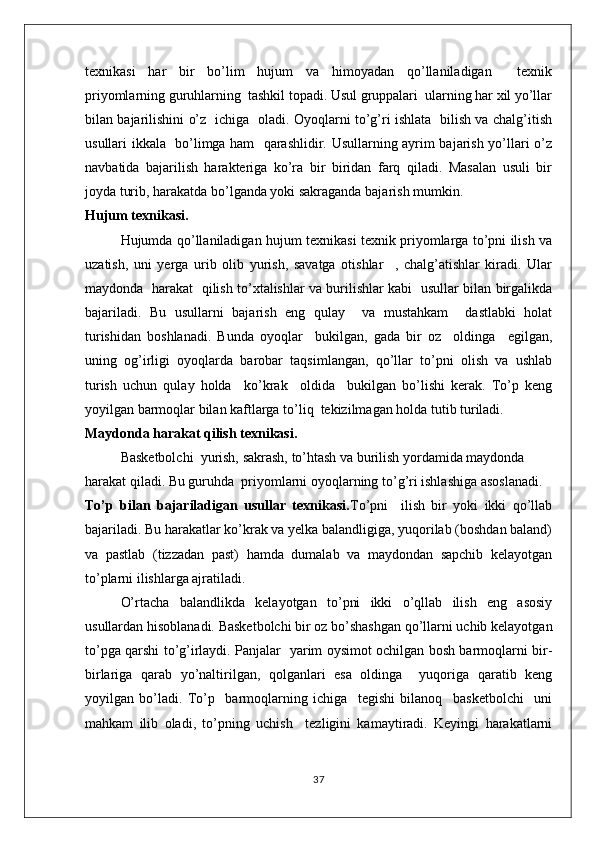 texnikasi   har   bir   bo’lim   hujum   va   himoyadan   qo’llaniladigan     texnik
priyomlarning guruhlarning  tashkil topadi. Usul gruppalari  ularning har xil yo’llar
bilan bajarilishini o’z   ichiga   oladi. Oyoqlarni to’g’ri ishlata   bilish va chalg’itish
usullari ikkala   bo’limga ham   qarashlidir. Usullarning ayrim bajarish yo’llari o’z
navbatida   bajarilish   harakteriga   ko’ra   bir   biridan   farq   qiladi.   Masalan   usuli   bir
joyda turib, harakatda bo’lganda yoki sakraganda bajarish mumkin.
Hujum texnikasi.
Hujumda qo’llaniladigan hujum texnikasi texnik priyomlarga to’pni ilish va
uzatish,   uni   yerga   urib   olib   yurish,   savatga   otishlar     ,   chalg’atishlar   kiradi.   Ular
maydonda   harakat   qilish to’xtalishlar va burilishlar kabi   usullar bilan birgalikda
bajariladi.   Bu   usullarni   bajarish   eng   qulay     va   mustahkam     dastlabki   holat
turishidan   boshlanadi.   Bunda   oyoqlar     bukilgan,   gada   bir   oz     oldinga     egilgan,
uning   og’irligi   oyoqlarda   barobar   taqsimlangan,   qo’llar   to’pni   olish   va   ushlab
turish   uchun   qulay   holda     ko’krak     oldida     bukilgan   bo’lishi   kerak.   To’p   keng
yoyilgan barmoqlar bilan kaftlarga to’liq  tekizilmagan holda tutib turiladi.
Maydonda harakat qilish texnikasi.
Basketbolchi  yurish, sakrash, to’htash va burilish yordamida maydonda 
harakat qiladi. Bu guruhda  priyomlarni oyoqlarning to’g’ri ishlashiga asoslanadi.
To’p   bilan   bajariladigan   usullar   texnikasi. To’pni     ilish   bir   yoki   ikki   qo’llab
bajariladi. Bu harakatlar ko’krak va yelka balandligiga, yuqorilab (boshdan baland)
va   pastlab   (tizzadan   past)   hamda   dumalab   va   maydondan   sapchib   kelayotgan
to’plarni ilishlarga ajratiladi.
O’rtacha   balandlikda   kelayotgan   to’pni   ikki   o’qllab   ilish   eng   asosiy
usullardan hisoblanadi. Basketbolchi bir oz bo’shashgan qo’llarni uchib kelayotgan
to’pga qarshi to’g’irlaydi. Panjalar   yarim oysimot ochilgan bosh barmoqlarni bir-
birlariga   qarab   yo’naltirilgan,   qolganlari   esa   oldinga     yuqoriga   qaratib   keng
yoyilgan   bo’ladi.   To’p     barmoqlarning   ichiga     tegishi   bilanoq     basketbolchi     uni
mahkam   ilib   oladi,   to’pning   uchish     tezligini   kamaytiradi.   Keyingi   harakatlarni
37 