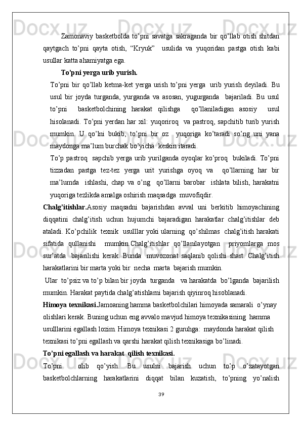 Zamonaviy   basketbolda   to’pni   savatga   sakraganda   bir   qo’llab   otish   shitdan
qaytgach   to’pni   qayta   otish,   “Kryuk”     usulida   va   yuqoridan   pastga   otish   kabi
usullar katta ahamiyatga ega.
To’pni yerga urib yurish.
To’pni bir qo’llab ketma-ket  yerga urish to’pni  yerga   urib yurish deyiladi.   Bu
usul   bir   joyda   turganda,   yurganda   va   asosan,   yugurganda     bajariladi.   Bu   usul
to’pni     basketbolchining   harakat   qilishga     qo’llaniladigan   asosiy     usul
hisolanadi.  To’pni  yerdan  har  xil:  yuqoriroq   va  pastroq,  sapchitib  turib  yurish
mumkin.   U   qo’lni   bukib,   to’pni   bir   oz     yuqoriga   ko’taradi   so’ng   uni   yana
maydonga ma’lum burchak bo’yicha  keskin itaradi.
To’p pastroq   sapchib  yerga urib yurilganda oyoqlar  ko’proq   bukiladi. To’pni
tizzadan   pastga   tez-tez   yerga   urit   yurishga   oyoq   va     qo’llarning   har   bir
ma’lumda     ishlashi,   chap   va   o’ng     qo’llarni   barobar     ishlata   bilish,   harakatni
yuqoriga tezlikda amalga oshirish maqsadga  muvofiqdir.
Chalg’itishlar. Asosiy   maqsadni   bajarishdan   avval   uni   berkitib   himoyachining
diqqatini   chalg’itish   uchun   hujumchi   bajaradigan   harakatlar   chalg’itishlar   deb
ataladi. Ko’pchilik   texnik   usulllar yoki ularning   qo’shilmas   chalg’itish harakati
sifatida   qullanishi     mumkin.Chalg’itishlar   qo’llanilayotgan     priyomlarga   mos
sur’atda     bajarilishi   kerak.   Bunda     muvozonat   saqlanib   qolishi   shart.   Chalg’itish
harakatlarini bir marta yoki bir  necha  marta  bajarish mumkin.
 Ular  to’psiz va to’p bilan bir joyda  turganda   va harakatda  bo’lganda  bajarilish
mumkin. Harakat paytida chalg’atishlarni bajarish qiyinroq hisoblanadi.
Himoya texnikasi. Jamoaning hamma basketbolchilari himoyada samarali  o’ynay 
olishlari kerak. Buning uchun eng avvalo mavjud himoya texnikasining  hamma 
usulllarini egallash lozim. Himoya texnikasi 2 guruhga:  maydonda harakat qilish  
texnikasi to’pni egallash va qarshi harakat qilish texnikasiga bo’linadi.
To’pni egallash va harakat  qilish texnikasi.
To’pni     olib   qo’yish.   Bu   usulni   bajarish   uchun   to’p   o’zatayotgan
basketbolchlarning   harakatlarini   diqqat   bilan   kuzatish,   to’pning   yo’nalish
39 