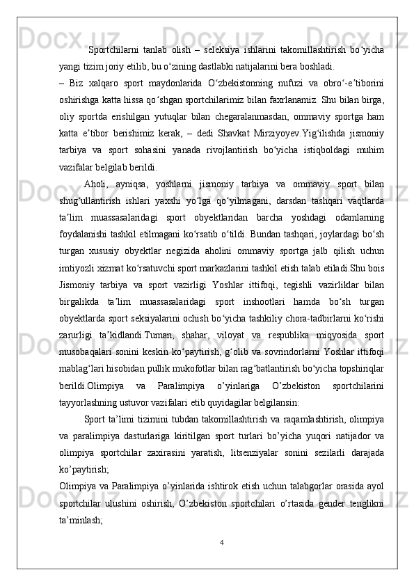   Sportchilarni   tanlab   olish   –   seleksiya   ishlarini   takomillashtirish   bo yichaʻ
yangi tizim joriy etilib, bu o zining dastlabki natijalarini bera boshladi.	
ʻ
–   Biz   xalqaro   sport   maydonlarida   O zbekistonning   nufuzi   va   obro -e tiborini	
ʻ ʻ ʼ
oshirishga katta hissa qo shgan sportchilarimiz bilan faxrlanamiz. Shu bilan birga,	
ʻ
oliy   sportda   erishilgan   yutuqlar   bilan   chegaralanmasdan,   ommaviy   sportga   ham
katta   e tibor   berishimiz   kerak,   –   dedi   Shavkat   Mirziyoyev.Yig ilishda   jismoniy	
ʼ ʻ
tarbiya   va   sport   sohasini   yanada   rivojlantirish   bo yicha   istiqboldagi   muhim	
ʻ
vazifalar belgilab berildi.
Aholi,   ayniqsa,   yoshlarni   jismoniy   tarbiya   va   ommaviy   sport   bilan
shug ullantirish   ishlari   yaxshi   yo lga   qo yilmagani,   darsdan   tashqari   vaqtlarda	
ʻ ʻ ʻ
ta lim   muassasalaridagi   sport   obyektlaridan   barcha   yoshdagi   odamlarning	
ʼ
foydalanishi tashkil etilmagani ko rsatib o tildi. Bundan tashqari, joylardagi bo sh	
ʻ ʻ ʻ
turgan   xususiy   obyektlar   negizida   aholini   ommaviy   sportga   jalb   qilish   uchun
imtiyozli xizmat ko rsatuvchi sport markazlarini tashkil etish talab etiladi.Shu bois	
ʻ
Jismoniy   tarbiya   va   sport   vazirligi   Yoshlar   ittifoqi,   tegishli   vazirliklar   bilan
birgalikda   ta lim   muassasalaridagi   sport   inshootlari   hamda   bo sh   turgan	
ʼ ʻ
obyektlarda sport seksiyalarini ochish bo yicha tashkiliy chora-tadbirlarni ko rishi	
ʻ ʻ
zarurligi   ta kidlandi.Tuman,   shahar,   viloyat   va   respublika   miqyosida   sport	
ʼ
musobaqalari   sonini   keskin   ko paytirish,   g olib   va   sovrindorlarni   Yoshlar   ittifoqi	
ʻ ʻ
mablag lari hisobidan pullik mukofotlar bilan rag batlantirish bo yicha topshiriqlar	
ʻ ʻ ʻ
berildi.Olimpiya   va   Paralimpiya   o’yinlariga   O’zbekiston   sportchilarini
tayyorlashning ustuvor vazifalari etib quyidagilar belgilansin:
Sport   ta’limi   tizimini   tubdan   takomillashtirish   va   raqamlashtirish,   olimpiya
va   paralimpiya   dasturlariga   kiritilgan   sport   turlari   bo’yicha   yuqori   natijador   va
olimpiya   sportchilar   zaxirasini   yaratish,   litsenziyalar   sonini   sezilarli   darajada
ko’paytirish;
Olimpiya va Paralimpiya o’yinlarida ishtirok etish uchun talabgorlar  orasida ayol
sportchilar   ulushini   oshirish,   O’zbekiston   sportchilari   o’rtasida   gender   tenglikni
ta’minlash;
4 