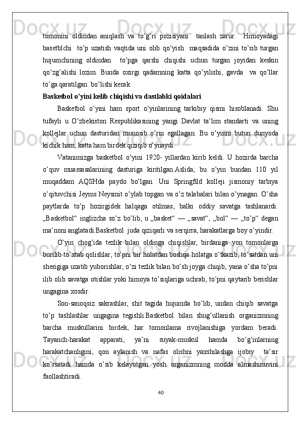 tomonini   oldindan   aniqlash   va   to’g’ri   pozisiyani     tanlash   zarur.     Himoyadagi
basetblchi     to’p   uzatish   vaqtida   uni   olib   qo’yish     maqsadida   o’zini   to’sib   turgan
hujumchining   oldindan     to’pga   qarshi   chiqishi   uchun   turgan   joyidan   keskin
qo’zg’alishi   lozim.   Bunda   oxirgi   qadamning   katta   qo’yilishi,   gavda     va   qo’llar
to’ga qaratilgan  bo’lishi kerak.
Basketbol o’yini kelib chiqishi va dastlabki qoidalari
Basketbol   o’yini   ham   sport   o’yinlarining   tarkibiy   qismi   hisoblanadi.   Shu
tufayli   u   O’zbekiston   Respublikasining   yangi   Davlat   ta’lim   standarti   va   uning
kollejlar   uchun   dasturidan   munosib   o’rin   egallagan.   Bu   o’yinni   butun   dunyoda
kichik ham, katta ham birdek qiziqib o’ynaydi. 
Vatanimizga   basketbol   o’yini   1920-   yillardan   kirib   keldi.   U   hozirda   barcha
o’quv   muassasalarining   dasturiga   kiritilgan.Aslida,   bu   o’yin   bundan   110   yil
muqaddam   AQSHda   paydo   bo’lgan.   Uni   Springfild   kolleji   jismoniy   tarbiya
o’qituvchisi Jeyms Neysmit o’ylab topgan va o’z talabalari bilan o’ynagan. O’sha
paytlarda   to’p   hozirgidek   halqaga   otilmas,   balki   oddiy   savatga   tashlanardi.
„Basketbol“   inglizcha   so’z   bo’lib,   u   „basket“   —   „savat“,   „bol“   —   „to’p“   degan
ma’noni anglatadi.Basketbol  juda qiziqarli va serqirra, harakatlarga boy o’yindir. 
O’yin   chog’ida   tezlik   bilan   oldinga   chiqishlar,   birdaniga   yon   tomonlarga
burilib to’xtab qolishlar, to’pni bir holatdan boshqa holatga o’tkazib, to’satdan uni
sherigiga uzatib yuborishlar, o’zi tezlik bilan bo’sh joyga chiqib, yana o’sha to’pni
ilib olib savatga otishlar yoki himoya to’siqlariga uchrab, to’pni qaytarib berishlar
ungagina xosdir. 
Son-sanoqsiz   sakrashlar,   shit   tagida   hujumda   bo’lib,   undan   chiqib   savatga
to’p   tashlashlar   ungagina   tegishli.Basketbol   bilan   shug’ullanish   organizmning
barcha   muskullarini   birdek,   har   tomonlama   rivojlanishiga   yordam   beradi.
Tayanch-harakat   apparati,   ya’ni   suyak-muskul   hamda   bo’g’inlarning
harakatchanligini,   qon   aylanish   va   nafas   olishni   yaxshilashga   ijobiy     ta’sir
ko’rsatadi   hamda   o’sib   kelayotgan   yosh   organizmning   modda   almashinuvini
faollashtiradi.
40
