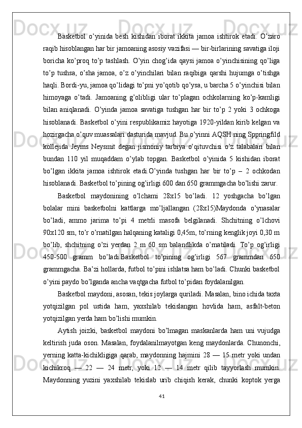 Basketbol   o’yinida   besh   kishidan   iborat   ikkita   jamoa   ishtirok   etadi.   O’zaro
raqib hisoblangan har bir jamoaning asosiy vazifasi — bir-birlarining savatiga iloji
boricha ko’proq to’p tashlash. O’yin chog’ida qaysi  jamoa o’yinchisining qo’liga
to’p   tushsa,   o’sha   jamoa,   o’z   o’yinchilari   bilan   raqibiga   qarshi   hujumga   o’tishga
haqli. Bordi-yu, jamoa qo’lidagi to’pni yo’qotib qo’ysa, u barcha 5 o’yinchisi bilan
himoyaga   o’tadi.   Jamoaning   g’olibligi   ular   to’plagan   ochkolarning   ko’p-kamligi
bilan   aniqlanadi.   O’yinda   jamoa   savatiga   tushgan   har   bir   to’p   2   yoki   3   ochkoga
hisoblanadi. Basketbol o’yini respublikamiz hayotiga 1920-yildan kirib kelgan va
hozirgacha o’quv muassalari dasturida mavjud. Bu o’yinni AQSH ning Sppringfild
kollejida   Jeyms   Neysmit   degan   jismoniy   tarbiya   o’qituvchisi   o’z   talabalari   bilan
bundan   110   yil   muqaddam   o’ylab   topgan.   Basketbol   o’yinida   5   kishidan   iborat
bo’lgan   ikkita   jamoa   ishtirok   etadi.O’yinda   tushgan   har   bir   to’p   –   2   ochkodan
hisoblanadi. Basketbol to’pining og’irligi 600 dan 650 grammgacha bo’lishi zarur.
Basketbol   maydonining   o’lchami   28x15   bo’ladi.   12   yoshgacha   bo’lgan
bolalar   mini   basketbolni   kattlarga   mo’ljallangan   (28x15)Maydonda   o’ynasalar
bo’ladi,   ammo   jarima   to’pi   4   metrli   masofa   belgilanadi.   Shchitning   o’lchovi
90x120 sm, to’r o’rnatilgan halqaning kataligi 0,45m, to’rning kenglik joyi 0,30 m
bo’lib,   shchitning   o’zi   yerdan   2   m   60   sm   balandlikda   o’rnatiladi.   To’p   og’irligi
450-500   gramm   bo’ladi.Basketbol   to’pining   og’irligi   567   grammdan   650
grammgacha. Ba’zi hollarda, futbol to’pini ishlatsa ham bo’ladi. Chunki basketbol
o’yini paydo bo’lganda ancha vaqtgacha futbol to’pidan foydalanilgan.
Basketbol maydoni, asosan, tekis joylarga quriladi. Masalan, bino ichida taxta
yotqizilgan   pol   ustida   ham,   yaxshilab   tekislangan   hovlida   ham,   asfalt-beton
yotqizilgan yerda ham bo’lishi mumkin.
Aytish   joizki,   basketbol   maydoni   bo’lmagan   maskanlarda   ham   uni   vujudga
keltirish   juda   oson.   Masalan,   foydalanilmayotgan   keng   maydonlarda.   Chunonchi,
yerning   katta-kichikligiga   qarab,   maydonning   hajmini   28   —   15   metr   yoki   undan
kichikroq   —   22   —   24   metr,   yoki   12   —   14   metr   qilib   tayyorlash   mumkin.
Maydonning   yuzini   yaxshilab   tekislab   urib   chiqish   kerak,   chunki   koptok   yerga
41 