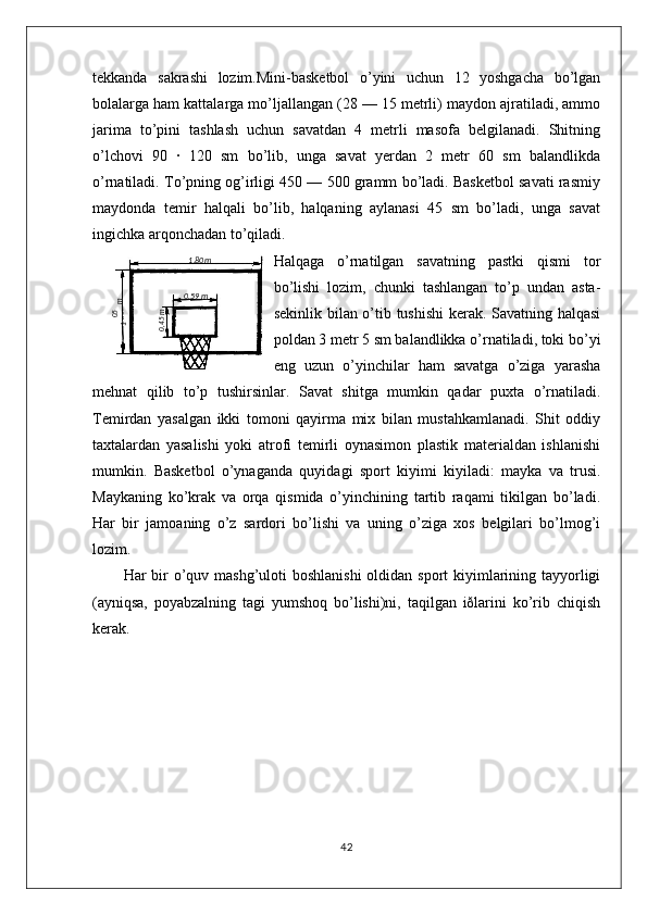 tekkanda   sakrashi   lozim.Mini-basketbol   o’yini   uchun   12   yoshgacha   bo’lgan
bolalarga ham kattalarga mo’ljallangan (28 — 15 metrli) maydon ajratiladi, ammo
jarima   to’pini   tashlash   uchun   savatdan   4   metrli   masofa   belgilanadi.   Shitning
o’lchovi   90   ·   120   sm   bo’lib,   unga   savat   yerdan   2   metr   60   sm   balandlikda
o’rnatiladi. To’pning og’irligi 450 — 500 gramm bo’ladi. Basketbol savati rasmiy
maydonda   temir   halqali   bo’lib,   halqaning   aylanasi   45   sm   bo’ladi,   unga   savat
ingichka arqonchadan to’qiladi.
Halqaga   o’rnatilgan   savatning   pastki   qismi   tor
bo’lishi   lozim,   chunki   tashlangan   to’p   undan   asta-
sekinlik bilan o’tib tushishi  kerak. Savatning halqasi
poldan 3 metr 5 sm balandlikka o’rnatiladi, toki bo’yi
eng   uzun   o’yinchilar   ham   savatga   o’ziga   yarasha
mehnat   qilib   to’p   tushirsinlar.   Savat   shitga   mumkin   qadar   puxta   o’rnatiladi.
Temirdan   yasalgan   ikki   tomoni   qayirma   mix   bilan   mustahkamlanadi.   Shit   oddiy
taxtalardan   yasalishi   yoki   atrofi   temirli   oynasimon   plastik   materialdan   ishlanishi
mumkin.   Basketbol   o’ynaganda   quyidagi   sport   kiyimi   kiyiladi:   mayka   va   trusi.
Maykaning   ko’krak   va   orqa   qismida   o’yinchining   tartib   raqami   tikilgan   bo’ladi.
Har   bir   jamoaning   o’z   sardori   bo’lishi   va   uning   o’ziga   xos   belgilari   bo’lmog’i
lozim.
Har bir o’quv mashg’uloti  boshlanishi  oldidan sport kiyimlarining tayyorligi
(ayniqsa,   poyabzalning   tagi   yumshoq   bo’lishi)ni,   taqilgan   iðlarini   ko’rib   chiqish
kerak. 
4205,1
 m1 ,80m
0 ,59 m	
0,45m 