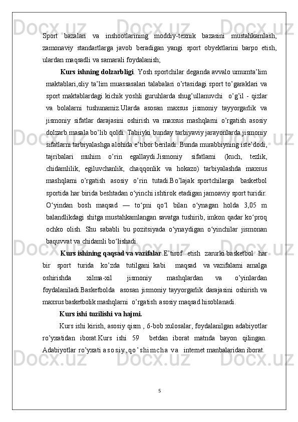 Sport   bazalari   va   inshootlarining   moddiy-texnik   bazasini   mustahkamlash,
zamonaviy   standartlarga   javob   beradigan   yangi   sport   obyektlarini   barpo   etish,
ulardan maqsadli va samarali foydalanish;
Kurs ishning dolzarbligi . Yosh sportchilar deganda avvalo umumta’lim
maktablari,oliy ta’lim muassasalari  talabalari o’rtasidagi  sport to’garaklari va
sport   maktablardagi   kichik  yoshli  guruhlarda  shug’ullanuvchi  o’g’il   -  qizlar
va   bolalarni   tushunamiz.Ularda   asosan   maxsus   jismoniy   tayyorgarlik   va
jismoniy   sifatlar   darajasini   oshirish   va   maxsus   mashqlarni   o’rgatish   asosiy
dolzarb masala bo’lib qoldi. Tabiiyki bunday tarbiyaviy jarayonlarda jismoniy
sifatlarni tarbiyalashga alohida e’tibor beriladi. Bunda murabbiyning iste’dodi,
tajribalari   muhim   o’rin   egallaydi.Jismoniy   sifatlarni   (kuch,   tezlik,
chidamlilik,   egiluvchanlik,   chaqqonlik   va   hokazo)   tarbiyalashda   maxsus
mashqlarni   o’rgatish   asosiy   o’rin   tutadi.Bo’lajak   sportchilarga     basketbol
sportida har birida beshtadan o yinchi ishtirok etadigan jamoaviy sport turidir.	
ʻ
O yindan   bosh   maqsad   —   to pni   qo l   bilan   o ynagan   holda   3,05   m	
ʻ ʻ ʻ ʻ
balandlikdagi shitga mustahkamlangan savatga tushirib, imkon qadar ko proq	
ʻ
ochko   olish.   Shu   sababli   bu   pozitsiyada   o ynaydigan   o yinchilar   jismonan	
ʻ ʻ
baquvvat va chidamli bo lishadi. 	
ʻ
          Kurs ishining qaqsad va vazifalar .E’tirof	
  etish	  zarurki basketbol	  har
bir	
  sport	  turida	  ko’zda	  tutilgani   kabi     maqsad	  va   vazifalarni   amalga
oshirishda	
  xilma-xil	  jismoniy	  mashqlardan   va   o’yinlardan
foydalaniladi.Basketbolda     asosan   jismoniy   tayyorgarlik   darajasini   oshirish   va
maxsus  basketbolik  mashqlarni  o’rgatish   asosiy maqsad hisoblanadi. 
Kurs ishi   tuzilishi   va  hajmi.
Kurs ishi kirish, asosiy qism , 6-bob   xulosalar, foydalanilgan adabiyotlar
ro’yxatidan   iborat.Kurs   ishi   59     betdan   iborat   matnda   bayon   qilingan.
Adabiyotlar   ro’yxati   a s o s i y , q o ’ s h i m c h a   v a     internet manbalaridan iborat .
5