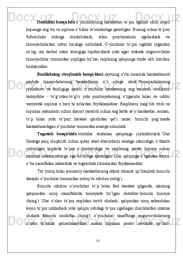 Dastlabki   bosqichda   o’yinchilarning   harakatlari   to’pni   egallab   olish   orqali
hujumga eng tez va oqilona o’tishni ta’minlashga qaratilgan.   Buning uchun to’psiz
futbolchilar   oldinga   shoshilishadi,   erkin   pozitsiyalarni   egallashadi   va
himoyachilardan   ustun   turishga   intilishadi.   O’yinchilar   to’pni   egallab   olgandan
so’ng,   uni   darhol   erkin   sherigiga   topshirishadi   yoki   agar   oldinda   yuguruvchilar
himoyachilar   tomonidan   yopilgan   bo’lsa,   raqibning   qalqoniga   tezda   olib   borishni
boshlaydilar.
Buzilishning  rivojlanish   bosqichlari   saytning  o’rta   zonasida  harakatlanish
paytida   hujumchilarning   harakatlarini   o’z   ichiga   oladi.   Himoyachilarning
joylashuvi   va   faolligiga   qarab,   o’yinchilar   harakatning   eng   samarali   usullarini
tanlaydilar   -   to’g’ridan-to’g’ri   yoki   pozitsiyalarning   o’zgarishi   bilan   va   ushbu
vaziyatda   oqilona   o’zaro   ta’sirlardan   foydalanadilar.   Raqiblarni   mag’lub   etish   va
hujumni yakunlash uchun sharoit yaratish uchun eng katta sa’y-harakatlar, asosan,
to’p   bilan   yoki   to’psiz   harakat   qilishidan   qat’i   nazar,   birinchi   pog’onada
harakatlanadigan o’yinchilar tomonidan amalga oshiriladi.
Tugatish   bosqichida   sheriklar   dushman   qalqoniga   joylashtiriladi.   Ular
Savatga aniq uloqtirish uchun qulay shart-sharoitlarni amalga oshirishga, o’tkazib
yuborilgan   taqdirda   to’pni   o’zlashtirishga   va   raqibning   qarshi   hujumi   uchun
minimal   imkoniyatlarga  ega   bo’lishga   qaratilgan.   Ular   qalqonga  o’tgandan   keyin,
o’rta masofadan sakrashda va tugatishda rulonlardan foydalanadilar.
Tez yutuq bilan jamoaviy harakatlarning ikkita varianti qo’llaniladi-birinchi
darajali o’yinchilar tomonidan yutuq va eshelon yutug’i.
Birinchi   eshelon   o’yinchilari   to’p   bilan   faol   harakat   qilganda,   ularning
qalqonidan   uzoq   masofalarda   himoyada   bo’lgan   sheriklar-birinchi   himoya
chizig’i.   Ular   o’zlari   to’pni   raqibdan   tortib   olishadi,   qalqondan   uzoq   sakrashdan
keyin to’pni ushlashadi yoki qalqon ostidagi to’pni egallagan sheriklardan uzatma
olishadi.   Ikkinchi   mudofaa   chizig’i   o’yinchilari   tanaffusga   yuguruvchilarning
o’zaro   ta’sirida   qatnashmaydilar,   ammo   hujumni   passiv   ravishda   qo’llab-
51