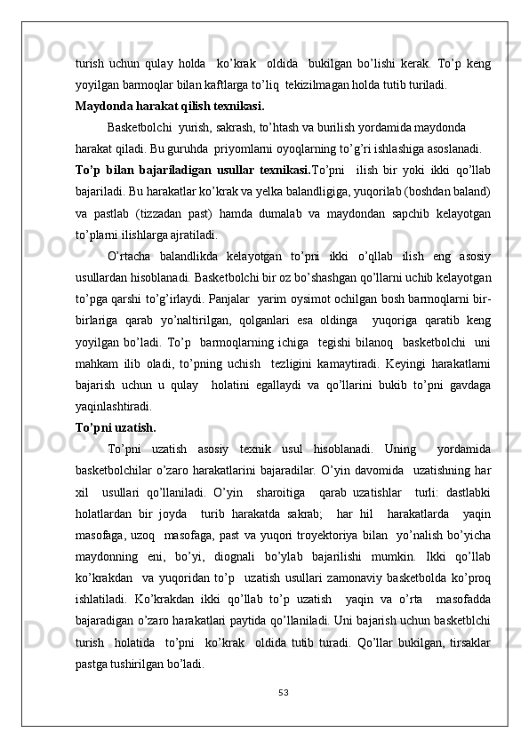 turish   uchun   qulay   holda     ko’krak     oldida     bukilgan   bo’lishi   kerak.   To’p   keng
yoyilgan barmoqlar bilan kaftlarga to’liq  tekizilmagan holda tutib turiladi.
Maydonda harakat qilish texnikasi.
Basketbolchi  yurish, sakrash, to’htash va burilish yordamida maydonda 
harakat qiladi. Bu guruhda  priyomlarni oyoqlarning to’g’ri ishlashiga asoslanadi.
To’p   bilan   bajariladigan   usullar   texnikasi. To’pni     ilish   bir   yoki   ikki   qo’llab
bajariladi. Bu harakatlar ko’krak va yelka balandligiga, yuqorilab (boshdan baland)
va   pastlab   (tizzadan   past)   hamda   dumalab   va   maydondan   sapchib   kelayotgan
to’plarni ilishlarga ajratiladi.
O’rtacha   balandlikda   kelayotgan   to’pni   ikki   o’qllab   ilish   eng   asosiy
usullardan hisoblanadi. Basketbolchi bir oz bo’shashgan qo’llarni uchib kelayotgan
to’pga qarshi to’g’irlaydi. Panjalar   yarim oysimot ochilgan bosh barmoqlarni bir-
birlariga   qarab   yo’naltirilgan,   qolganlari   esa   oldinga     yuqoriga   qaratib   keng
yoyilgan   bo’ladi.   To’p     barmoqlarning   ichiga     tegishi   bilanoq     basketbolchi     uni
mahkam   ilib   oladi,   to’pning   uchish     tezligini   kamaytiradi.   Keyingi   harakatlarni
bajarish   uchun   u   qulay     holatini   egallaydi   va   qo’llarini   bukib   to’pni   gavdaga
yaqinlashtiradi.
To’pni uzatish.
To’pni   uzatish   asosiy   texnik   usul   hisoblanadi.   Uning     yordamida
basketbolchilar   o’zaro   harakatlarini   bajaradilar.   O’yin   davomida     uzatishning   har
xil     usullari   qo’llaniladi.   O’yin     sharoitiga     qarab   uzatishlar     turli:   dastlabki
holatlardan   bir   joyda     turib   harakatda   sakrab;     har   hil     harakatlarda     yaqin
masofaga,   uzoq     masofaga,   past   va   yuqori   troyektoriya   bilan     yo’nalish   bo’yicha
maydonning   eni,   bo’yi,   diognali   bo’ylab   bajarilishi   mumkin.   Ikki   qo’llab
ko’krakdan     va   yuqoridan   to’p     uzatish   usullari   zamonaviy   basketbolda   ko’proq
ishlatiladi.   Ko’krakdan   ikki   qo’llab   to’p   uzatish     yaqin   va   o’rta     masofadda
bajaradigan o’zaro harakatlari paytida qo’llaniladi. Uni bajarish uchun basketblchi
turish     holatida     to’pni     ko’krak     oldida   tutib   turadi.   Qo’llar   bukilgan,   tirsaklar
pastga tushirilgan bo’ladi. 
53 