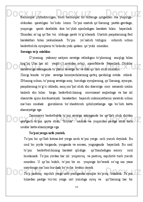 Barmoqlar   joylashtirilgan,   bosh   barmoqlar   bir-birlariga   qolganlari   esa   yuqoriga-
oldindan     qaratilgan     bo’lishi     lozim.   To’pni   uzatish   qo’llarning     pastki-gavdaga,
yuqoriga     qarab   dastlabki   dira   bo’ylab   ajariladigan   harakati   bilan     bajariladi.
Shundan so’ng qo’llar  tez   oldinga qarab to’g’irlanadi. Uzatish  panjalarining faol
harakatlari   bilan   yakunlanadi.   To’pni     yo’nalish   tezligini     oshirish   uchun
basketbolchi oyoqlarni to’hrilashi yoki qadam  qo’yishi  mumkin.
Savatga to’p otishlar.
O’yinning     yakuniy   natijasi   savatga   otiladigan   to’plarning     aniqligi   bilan
bog’liq   Ular   har   xil:     yaqin   (3   metrdan   ortiq)     masofalarda     bajariladi.   Otishlar
xarakteriga sakraganda to’plarni savatga bir va ikki qo’llab otish mumkin. 
Xoirgi   kunda     to’plar     savatga   himoyachilarning   qattiq   qarshiligi   ostida     otiladi.
SHuning uchun, to’pning savatga aniq  borishga oyoqlarning, qo’llarning, ayniqsa,
panjalarning to’g’ri ishlashi, aniq mo’ljal olish shu sharoitga  mos  samarali usulni
tanlash   shu   bilan     birga,   basketbolchining     muvozanat   saqlashiga   va   har   xil
sharoitda qiyin kordinatsiyali   harakatlari   bajarish imkoniyatlarini yaratish uchun
ma’lum   mushak     guruhlarini   bo’shashtirish   qobiliyatlariga   ega   bo’lish   katta
ahamiyatga ega.
Zamonaviy   basketbolda   to’pni   savatga   sakraganda   bir   qo’llab   otish   shitdan
qaytgach   to’pni   qayta   otish,   “Kryuk”     usulida   va   yuqoridan   pastga   otish   kabi
usullar katta ahamiyatga ega.
To’pni yerga urib yurish.
To’pni bir qo’llab ketma-ket  yerga urish to’pni  yerga   urib yurish deyiladi.   Bu
usul   bir   joyda   turganda,   yurganda   va   asosan,   yugurganda     bajariladi.   Bu   usul
to’pni     basketbolchining   harakat   qilishga     qo’llaniladigan   asosiy     usul
hisolanadi.  To’pni  yerdan  har  xil:  yuqoriroq   va  pastroq,  sapchitib  turib  yurish
mumkin.   U   qo’lni   bukib,   to’pni   bir   oz     yuqoriga   ko’taradi   so’ng   uni   yana
maydonga ma’lum burchak bo’yicha  keskin itaradi.
To’p pastroq   sapchib  yerga urib yurilganda oyoqlar  ko’proq   bukiladi. To’pni
tizzadan   pastga   tez-tez   yerga   urit   yurishga   oyoq   va     qo’llarning   har   bir
54 