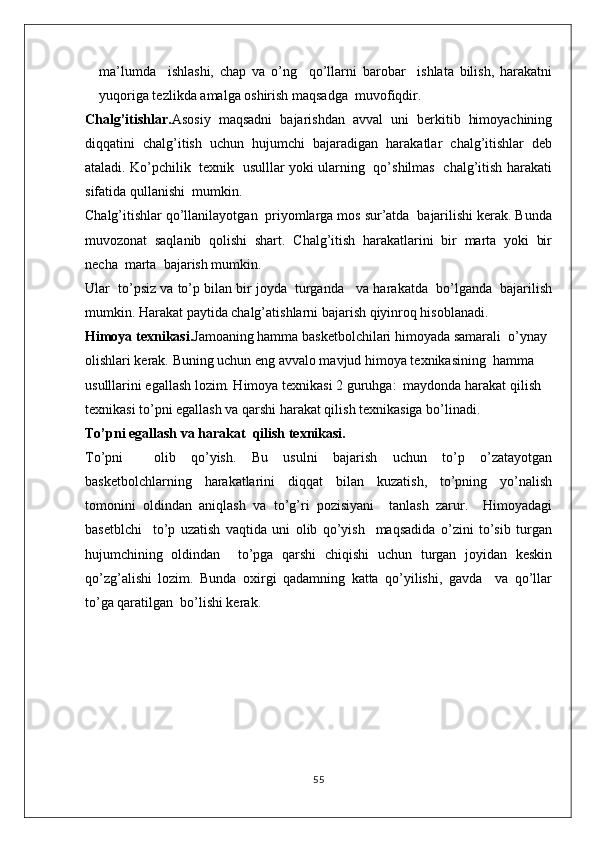 ma’lumda     ishlashi,   chap   va   o’ng     qo’llarni   barobar     ishlata   bilish,   harakatni
yuqoriga tezlikda amalga oshirish maqsadga  muvofiqdir.
Chalg’itishlar. Asosiy   maqsadni   bajarishdan   avval   uni   berkitib   himoyachining
diqqatini   chalg’itish   uchun   hujumchi   bajaradigan   harakatlar   chalg’itishlar   deb
ataladi. Ko’pchilik   texnik   usulllar yoki ularning   qo’shilmas   chalg’itish harakati
sifatida qullanishi  mumkin. 
Chalg’itishlar qo’llanilayotgan  priyomlarga mos sur’atda  bajarilishi kerak. Bunda
muvozonat   saqlanib   qolishi   shart.   Chalg’itish   harakatlarini   bir   marta   yoki   bir
necha  marta  bajarish mumkin. 
Ular  to’psiz va to’p bilan bir joyda  turganda   va harakatda  bo’lganda  bajarilish
mumkin. Harakat paytida chalg’atishlarni bajarish qiyinroq hisoblanadi.
Himoya texnikasi. Jamoaning hamma basketbolchilari himoyada samarali  o’ynay 
olishlari kerak. Buning uchun eng avvalo mavjud himoya texnikasining  hamma 
usulllarini egallash lozim. Himoya texnikasi 2 guruhga:  maydonda harakat qilish  
texnikasi to’pni egallash va qarshi harakat qilish texnikasiga bo’linadi.
To’pni egallash va harakat  qilish texnikasi.
To’pni     olib   qo’yish.   Bu   usulni   bajarish   uchun   to’p   o’zatayotgan
basketbolchlarning   harakatlarini   diqqat   bilan   kuzatish,   to’pning   yo’nalish
tomonini   oldindan   aniqlash   va   to’g’ri   pozisiyani     tanlash   zarur.     Himoyadagi
basetblchi     to’p   uzatish   vaqtida   uni   olib   qo’yish     maqsadida   o’zini   to’sib   turgan
hujumchining   oldindan     to’pga   qarshi   chiqishi   uchun   turgan   joyidan   keskin
qo’zg’alishi   lozim.   Bunda   oxirgi   qadamning   katta   qo’yilishi,   gavda     va   qo’llar
to’ga qaratilgan  bo’lishi kerak.
55 