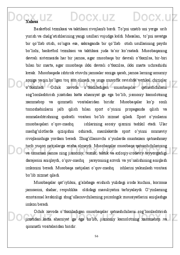 Xulosa
Basketbol texnikasi va taktikasi rivojlanib bordi. To’pni uzatib uni yerga  urib
yurish va chalg’atishlarining yangi usullari vujudga keldi. Masalan,  to’pni savatga
bir   qo’llab   otish,   so’ngra   esa,   sakraganda   bir   qo’llab     otish   usullarining   paydo
bo’lishi,   basketbol   texnikasi   va   taktikasi   juda   ta’sir   ko’rsatadi.   Musobaqaning
davrali   sistemasida   har   bir   jamoa,   agar   musobaqa   bir   davrali   o’tkazilsa,   bir-biri
bilan   bir   marta,   agar   musobaqa   ikki   davrali   o’tkazilsa,   ikki   marta   uchrashishi
kerak.  Musobaqada ishtirok etuvchi jamoalar soniga qarab, jamoa larning umumiy
soniga yaqin bo’lgan toq son  olinadi  va  unga muvofik ravishda  vertikal  chiziqlar
o’tkaziladi.   Ochik   xavoda   o’tkaziladigan   musobaqalar   qatnashchilarni
sog’lomlashtirish   jixatidan   katta   ahamiyat   ga   ega   bo’lib,   jismoniy   kamolotning
xammabop   va   qimmatli   vositalaridan   biridir.   Musobaqalar   ko’p   sonli
tomoshabinlarni   jalb   qilish   bilan   sport   o’yinini   propaganda   qilish   va
ommalashtrishning   qudratli   vositasi   bo’lib   xizmat   qiladi.   Sport   o’yinlarini
musobaqalari   o’quv-mashq         ishlarining   asosiy   qismini   tashkil   etadi.   Ular
mashg’ulotlarda   qiziqishni   oshiradi,   mamlakatda   sport   o’yinni   ommaviy
rivojlanishiga   yordam   beradi.   Shug’illanuvchi   o’yinlarda   muntazam   qatnashmay
turib yuqori natijalarga erisha olmaydi. Musobaqalar musobaqa qatnashchilarining
va umuman  jamoa  ning jismoniy,  texnik, taktik  va axloqiy-irodaviy  tayyorgarligi
darajasini aniqlaydi, o’quv-mashq       jarayoninig axvoli va yo’nalishining aniqlash
imkonini   beradi.   Musobaqa   natijalari   o’quv-mashq         ishlarini   yakunlash   vositasi
bo’lib xizmat qiladi.
Musobaqalar   qat’iylikni,   g’alabaga   erishish   yulidagi   iroda   kuchini,   korxona
jamoasini,   shahar,   respublika     oldidagi   masuliyatini   tarbiyalaydi.   O’yinlarning
emotsional keskinligi shug’ullanuvchilarning psixologik xususiyatlarini aniqlashga
imkon beradi.
Ochik   xavoda   o’tkaziladigan   musobaqalar   qatnashchilarni   sog’lomlashtirish
jixatidan   katta   ahamiyat   ga   ega   bo’lib,   jismoniy   kamolotning   xammabop   va
qimmatli vositalaridan biridir.
56 